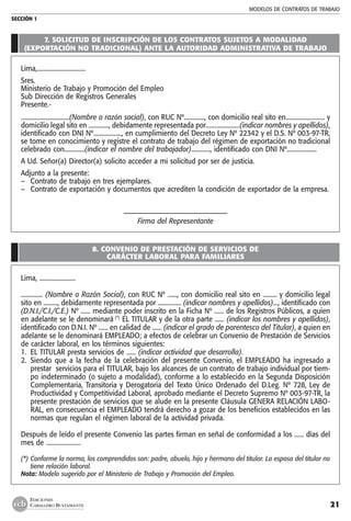 MODELOS DE CONTRATOS DE TRABAJO
SECCIÓN 1
21
EDICIONES
CABALLERO BUSTAMANTE
7. SOLICITUD DE INSCRIPCIÓN DE LOS CONTRATOS SUJETOS A MODALIDAD
(EXPORTACIÓN NO TRADICIONAL) ANTE LA AUTORIDAD ADMINISTRATIVA DE TRABAJO
Lima,...............................
Sres.
Ministerio de Trabajo y Promoción del Empleo
Sub Dirección de Registros Generales
Presente.-
...............................(Nombre o razón social), con RUC Nº............., con domicilio real sito en......................... y
domicilio legal sito en ............., debidamente representada por......................(indicar nombres y apellidos),
identificado con DNI Nº.................., en cumplimiento del Decreto Ley Nº 22342 y el D.S. Nº 003-97-TR,
se tome en conocimiento y registre el contrato de trabajo del régimen de exportación no tradicional
celebrado con.............(indicar el nombre del trabajador)............, identificado con DNI Nº...................
A Ud. Señor(a) Director(a) solicito acceder a mi solicitud por ser de justicia.
Adjunto a la presente:
–	 Contrato de trabajo en tres ejemplares.
–	 Contrato de exportación y documentos que acrediten la condición de exportador de la empresa.
–––––––––––––––––––––––––––––
Firma del Representante
8. CONVENIO DE PRESTACIÓN DE SERVICIOS DE
CARÁCTER LABORAL PARA FAMILIARES
Lima, .......................
.............. (Nombre o Razón Social), con RUC Nº ......, con domicilio real sito en ......... y domicilio legal
sito en ........., debidamente representada por ............... (indicar nombres y apellidos)..., identificado con
(D.N.I./C.I./C.E.) Nº ...... mediante poder inscrito en la Ficha Nº ...... de los Registros Públicos, a quien
en adelante se le denominará (*)
EL TITULAR y de la otra parte ...... (indicar los nombres y apellidos),
identificado con D.N.I. Nº ...... en calidad de ...... (indicar el grado de parentesco del Titular), a quien en
adelante se le denominará EMPLEADO; a efectos de celebrar un Convenio de Prestación de Servicios
de carácter laboral, en los términos siguientes:
1.	 EL TITULAR presta servicios de ...... (indicar actividad que desarrolla).
2.	 Siendo que a la fecha de la celebración del presente Convenio, el EMPLEADO ha ingresado a
prestar servicios para el TITULAR, bajo los alcances de un contrato de trabajo individual por tiem-
po indeterminado (o sujeto a modalidad), conforme a lo establecido en la Segunda Disposición
Complementaria, Transitoria y Derogatoria del Texto Único Ordenado del D.Leg. Nº 728, Ley de
Productividad y Competitividad Laboral, aprobado mediante el Decreto Supremo Nº 003-97-TR, la
presente prestación de servicios que se alude en la presente Cláusula GENERA RELACIÓN LABO-
RAL, en consecuencia el EMPLEADO tendrá derecho a gozar de los beneficios establecidos en las
normas que regulan el régimen laboral de la actividad privada.
Después de leído el presente Convenio las partes firman en señal de conformidad a los ...... días del
mes de ......................
(*)	Conforme la norma, los comprendidos son: padre, abuelo, hijo y hermano del titular. La esposa del titular no
tiene relación laboral.
Nota: Modelo sugerido por el Ministerio de Trabajo y Promoción del Empleo.
 
