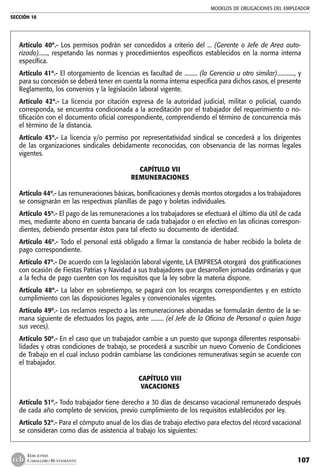 MODELOS DE OBLIGACIONES DEL EMPLEADOR
SECCIÓN 10
107
EDICIONES
CABALLERO BUSTAMANTE
Artículo 40º.- Los permisos podrán ser concedidos a criterio del ... (Gerente o Jefe de Area auto-
rizado)......, respetando las normas y procedimientos específicos establecidos en la norma interna
específica.
Artículo 41º.- El otorgamiento de licencias es facultad de ......... (la Gerencia u otro similar)............, y
para su concesión se deberá tener en cuenta la norma interna específica para dichos casos, el presente
Reglamento, los convenios y la legislación laboral vigente.
Artículo 42º.- La licencia por citación expresa de la autoridad judicial, militar o policial, cuando
corresponda, se encuentra condicionada a la acreditación por el trabajador del requerimiento o no-
tificación con el documento oficial correspondiente, comprendiendo el término de concurrencia más
el término de la distancia.
Artículo 43º.- La licencia y/o permiso por representatividad sindical se concederá a los dirigentes
de las organizaciones sindicales debidamente reconocidas, con observancia de las normas legales
vigentes.
CAPÍTULO VII
REMUNERACIONES
	
Artículo 44º.- Las remuneraciones básicas, bonificaciones y demás montos otorgados a los trabajadores
se consignarán en las respectivas planillas de pago y boletas individuales.
Artículo 45º.- El pago de las remuneraciones a los trabajadores se efectuará el último día útil de cada
mes, mediante abono en cuenta bancaria de cada trabajador o en efectivo en las oficinas correspon-
dientes, debiendo presentar éstos para tal efecto su documento de identidad.
Artículo 46º.- Todo el personal está obligado a firmar la constancia de haber recibido la boleta de
pago correspondiente.
Artículo 47º.- De acuerdo con la legislación laboral vigente, LA EMPRESA otorgará dos gratificaciones
con ocasión de Fiestas Patrias y Navidad a sus trabajadores que desarrollen jornadas ordinarias y que
a la fecha de pago cuenten con los requisitos que la ley sobre la materia dispone.
Artículo 48º.- La labor en sobretiempo, se pagará con los recargos correspondientes y en estricto
cumplimiento con las disposiciones legales y convencionales vigentes.
Artículo 49º.- Los reclamos respecto a las remuneraciones abonadas se formularán dentro de la se-
mana siguiente de efectuados los pagos, ante ......... (el Jefe de la Oficina de Personal o quien haga
sus veces).
Artículo 50º.- En el caso que un trabajador cambie a un puesto que suponga diferentes responsabi-
lidades y otras condiciones de trabajo, se procederá a suscribir un nuevo Convenio de Condiciones
de Trabajo en el cual incluso podrán cambiarse las condiciones remunerativas según se acuerde con
el trabajador.
CAPÍTULO VIII
VACACIONES
Artículo 51º.- Todo trabajador tiene derecho a 30 días de descanso vacacional remunerado después
de cada año completo de servicios, previo cumplimiento de los requisitos establecidos por ley.
Artículo 52º.- Para el cómputo anual de los días de trabajo efectivo para efectos del récord vacacional
se consideran como días de asistencia al trabajo los siguientes:
 