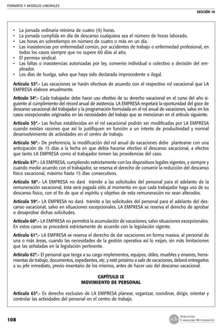 FORMATOS Y MODELOS LABORALES
SECCIÓN 10
EDICIONES
CABALLERO BUSTAMANTE108
• 	 La jornada ordinaria mínima de cuatro (4) horas.
• 	 La jornada cumplida en día de descanso cualquiera sea el número de horas laborado.
• 	 Las horas en sobretiempo en número de cuatro o más en un día.
•	 Las inasistencias por enfermedad común, por accidentes de trabajo o enfermedad profesional, en
todos los casos siempre que no supere 60 días al año.
• 	 El permiso sindical.
• 	 Las faltas o inasistencias autorizadas por ley, convenio individual o colectivo o decisión del em-
pleador.
• 	 Los días de huelga, salvo que haya sido declarada improcedente o ilegal.
Artículo 53º.- Las vacaciones se harán efectivas de acuerdo con el respectivo rol vacacional que LA
EMPRESA elabore anualmente.
Artículo 54º.- Cada trabajador debe hacer uso efectivo de su derecho vacacional en el curso del año si-
guiente al cumplimiento del récord anual de asistencia. LA EMPRESA respetará la oportunidad del goce de
descanso vacacional del trabajador y la programación formulada en el rol anual de vacaciones, salvo en los
casos excepcionales originados en las necesidades del trabajo que se mencionan en el artículo siguiente.
Artículo 55º.- Las fechas establecidas en el rol vacacional podrán ser modificadas por LA EMPRESA
cuando existan razones que así lo justifiquen en función a un interés de productividad y normal
desenvolvimiento de actividades en el centro de trabajo.
Artículo 56º.- De preferencia, la modificación del rol anual de vacaciones debe plantearse con una
anticipación de 15 días a la fecha en que debía hacerse efectivo el descanso vacacional, a efectos
que tanto LA EMPRESA como el trabajador tomen las providencias del caso.
Artículo 57º.- LA EMPRESA, cumpliendo estrictamente con los dispositivos legales vigentes, y siempre y
cuando medie acuerdo con el trabajador, se reserva el derecho de convenir la reducción del descanso
físico vacacional, máximo hasta 15 días consecutivos.
Artículo 58º.- LA EMPRESA no dará trámite a las solicitudes del personal para el adelanto de la
remuneración vacacional, ésta será pagada sólo al momento en que cada trabajador haga uso de su
descanso físico, con el fin de que el espíritu y objetivo de esta remuneración no sean alterados.
Artículo 59º.- LA EMPRESA no dará trámite a las solicitudes del personal para el adelanto del des-
canso vacacional, salvo en situaciones excepcionales. LA EMPRESA se reserva el derecho de aprobar
o desaprobar dichas solicitudes.
Artículo 60º.- LA EMPRESA no permitirá la acumulación de vacaciones, salvo situaciones excepcionales.
En estos casos se procederá estrictamente de acuerdo con la legislación vigente.
Artículo 61º.- LA EMPRESA se reserva el derecho de dar vacaciones en forma masiva, al personal de
una o más áreas, cuando las necesidades de la gestión operativa así lo exijan, sin más limitaciones
que las señaladas en la legislación pertinente.
Artículo 62º.- El personal que tenga a su cargo implementos, equipos, útiles, muebles y enseres, herra-
mientas de trabajo, documentos, expedientes, etc. y esté próximo a salir de vacaciones, deberá entregarlos
a su jefe inmediato, previo inventario de los mismos, antes de hacer uso del descanso vacacional.
CAPÍTULO IX
MOVIMIENTO DE PERSONAL
	
Artículo 63º.- Es derecho exclusivo de LA EMPRESA planear, organizar, coordinar, dirigir, orientar y
controlar las actividades del personal en el centro de trabajo.
 