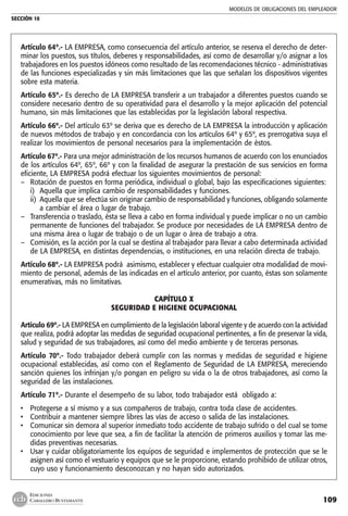 MODELOS DE OBLIGACIONES DEL EMPLEADOR
SECCIÓN 10
109
EDICIONES
CABALLERO BUSTAMANTE
Artículo 64º.- LA EMPRESA, como consecuencia del artículo anterior, se reserva el derecho de deter-
minar los puestos, sus títulos, deberes y responsabilidades, así como de desarrollar y/o asignar a los
trabajadores en los puestos idóneos como resultado de las recomendaciones técnico - administrativas
de las funciones especializadas y sin más limitaciones que las que señalan los dispositivos vigentes
sobre esta materia.
Artículo 65º.- Es derecho de LA EMPRESA transferir a un trabajador a diferentes puestos cuando se
considere necesario dentro de su operatividad para el desarrollo y la mejor aplicación del potencial
humano, sin más limitaciones que las establecidas por la legislación laboral respectiva.
Artículo 66º.- Del artículo 63º se deriva que es derecho de LA EMPRESA la introducción y aplicación
de nuevos métodos de trabajo y en concordancia con los artículos 64º y 65º, es prerrogativa suya el
realizar los movimientos de personal necesarios para la implementación de éstos.
Artículo 67º.- Para una mejor administración de los recursos humanos de acuerdo con los enunciados
de los artículos 64º, 65º, 66º y con la finalidad de asegurar la prestación de sus servicios en forma
eficiente, LA EMPRESA podrá efectuar los siguientes movimientos de personal:
–	 Rotación de puestos en forma periódica, individual o global, bajo las especificaciones siguientes:
i) 	Aquella que implica cambio de responsabilidades y funciones.
ii) 	Aquella que se efectúa sin originar cambio de responsabilidad y funciones, obligando solamente
a cambiar el área o lugar de trabajo.
–	 Transferencia o traslado, ésta se lleva a cabo en forma individual y puede implicar o no un cambio
permanente de funciones del trabajador. Se produce por necesidades de LA EMPRESA dentro de
una misma área o lugar de trabajo o de un lugar o área de trabajo a otra.
–	 Comisión, es la acción por la cual se destina al trabajador para llevar a cabo determinada actividad
de LA EMPRESA, en distintas dependencias, o instituciones, en una relación directa de trabajo.
Artículo 68º.- LA EMPRESA podrá asimismo, establecer y efectuar cualquier otra modalidad de movi-
miento de personal, además de las indicadas en el artículo anterior, por cuanto‚ éstas son solamente
enumerativas, más no limitativas.
CAPÍTULO X
SEGURIDAD E HIGIENE OCUPACIONAL
	
Artículo 69º.- LA EMPRESA en cumplimiento de la legislación laboral vigente y de acuerdo con la actividad
que realiza, podrá adoptar las medidas de seguridad ocupacional pertinentes, a fin de preservar la vida,
salud y seguridad de sus trabajadores, así como del medio ambiente y de terceras personas.
Artículo 70º.- Todo trabajador deberá cumplir con las normas y medidas de seguridad e higiene
ocupacional establecidas, así como con el Reglamento de Seguridad de LA EMPRESA, mereciendo
sanción quienes los infrinjan y/o pongan en peligro su vida o la de otros trabajadores, así como la
seguridad de las instalaciones.
Artículo 71º.- Durante el desempeño de su labor, todo trabajador está obligado a:
• 	 Protegerse a sí mismo y a sus compañeros de trabajo, contra toda clase de accidentes.
• 	 Contribuir a mantener siempre libres las vías de acceso o salida de las instalaciones.
• 	 Comunicar sin demora al superior inmediato todo accidente de trabajo sufrido o del cual se tome
conocimiento por leve que sea, a fin de facilitar la atención de primeros auxilios y tomar las me-
didas preventivas necesarias.
• 	 Usar y cuidar obligatoriamente los equipos de seguridad e implementos de protección que se le
asignen así como el vestuario y equipos que se le proporcione, estando prohibido de utilizar otros,
cuyo uso y funcionamiento desconozcan y no hayan sido autorizados.
 