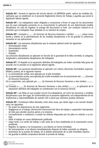 MODELOS DE OBLIGACIONES DEL EMPLEADOR
SECCIÓN 10
111
EDICIONES
CABALLERO BUSTAMANTE
Artículo 83º.- Durante la vigencia del vínculo laboral, LA EMPRESA podrá aplicar las medidas dis-
ciplinarias que se establecen en el presente Reglamento Interno de Trabajo y aquellas que prevé la
legislación laboral vigente.
Artículo 84º.- Los trabajadores están obligados a recepcionar y firmar el cargo de los documentos
que les sean entregados poniendo en su conocimiento la aplicación de una determinada medida
disciplinaria. En caso de negativa, la entrega del documento se hará por conducto notarial en el
domicilio que el trabajador haya señalado en su solicitud de empleo.
Artículo 85º.- Compete a ......... (la Gerencia de Recursos Humanos o similar) ..............., actuar como
fuente y criterio en la administración de las medidas disciplinarias a fin de guardar la coherencia
necesaria en sus aplicaciones.
Artículo 86º.- Las sanciones disciplinarias que la empresa aplicará serán las siguientes:
• 	 Amonestación verbal.
• 	 Amonestación escrita.
• 	 Suspensión.
• 	 Despido.
Las sanciones disciplinarias se aplicarán en función de la gravedad de la falta cometida, la categoría,
antigüedad y antecedentes disciplinarios del trabajador.
Artículo 87º.- El despido es la separación definitiva del trabajador por haber cometido falta grave de
acuerdo con lo previsto en la legislación laboral vigente.
Artículo 88º.- Las sanciones disciplinarias se aplicarán con criterio, discreción, honestidad, responsa-
bilidad y justicia, de la siguiente manera:
i)	 La amonestación verbal, será aplicada por el jefe inmediato.
ii)	 La amonestación escrita, será aplicada por el jefe inmediato con el conocimiento del ......... (Gerente
de Recursos Humanos).
iii)	La suspensión, será aplicada por ......... (la Gerencia de Recursos Humanos u otro similar) ..............
..............
iv)	Compete a ......... (la Gerencia de Recursos Humanos u otro similar) ..............., la aplicación de la
separación definitiva del trabajador en coordinación con la Gerencia General.
Artículo 89º.- Las faltas en que puedan incurrir los trabajadores, así como las sanciones o medidas
disciplinarias a que den lugar, de conformidad con el presente reglamento, son independientes de las
implicancias y responsabilidades de carácter civil o penal que asimismo puedan derivarse.
Artículo 90º.- Constituyen faltas laborales, entre otras cosas, que darán lugar a una sanción discipli-
naria, las siguientes:
• 	 No acatar las disposiciones de este reglamento.
• 	 Negligencia en el trabajo; disminución intencional del ritmo de trabajo o suspensión intempestiva
de éste para atender asuntos ajenos a la empresa.
• 	 Incumplimiento o resistencia a cumplir las órdenes dispuestas por los jefes en relación a su tra-
bajo.
• 	 Faltar al trabajo sin causa debidamente justificada.
• 	 Llegar tarde a su centro de trabajo o salir antes de la hora establecida sin la autorización corres-
pondiente.
• 	 Registrar su ingreso y no incorporarse a sus labores en forma inmediata.
• 	 No reincorporarse a sus labores inmediatamente después de haber concluido su refrigerio.
• 	 Ausentarse de su puesto de trabajo, sin la debida autorización de su jefe inmediato superior.
• 	 No guardar la debida compostura durante la jornada de trabajo.
 