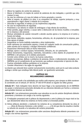 FORMATOS Y MODELOS LABORALES
SECCIÓN 10
EDICIONES
CABALLERO BUSTAMANTE112
• 	 Alterar los registros de control de asistencia.
• 	 Marcar el fotocheck o la tarjeta de control de asistencia de otro trabajador, o permitir que otro
marque la suya.
• 	 No usar los uniformes y/o ropa de trabajo en forma apropiada y correcta.
• 	 Faltar el respeto, de palabra y/u obra, a un compañero de trabajo, superior jerárquico, y muy
especialmente a algún cliente o visitante de la empresa.
• 	 Descuidar la seguridad, el trabajo y/o los implementos asignados.
• 	 No usar los implementos de seguridad.
• 	 Presentarse a sus labores en estado de embriaguez o bajo efectos de narcóticos.
• 	 Pintar paredes, pegar volantes, o causar daño o destrucción de los bienes muebles o inmuebles
de la empresa o del personal.
• 	 Efectuar actividades de carácter mercantil o atender asuntos ajenos a la empresa en el centro y
horario de trabajo.
• 	 Usar bienes, materiales, equipos, herramientas, vehículos, etc. de propiedad de la empresa, para
fines ajenos al trabajo.
• 	 Desperdiciar en forma indebida materiales y otros implementos.
• 	 Emitir opiniones sin autorización expresa, a través de cualquier medio de comunicación público,
sobre asuntos de la empresa, o divulgar información confidencial.
• 	 Proporcionar información falsa en forma intencional.
• 	 Manejar, operar o conducir equipos, herramientas, vehículos, etc. sin autorización.
• 	 Retirar herramientas, maquinarias, materiales, mercaderías y otros objetos de propiedad de LA
EMPRESA o del personal, sin la debida autorización.
• 	 Cometer actos reñidos con la moral y las buenas costumbres.
• 	 Aceptar recompensas, dádivas o préstamos de personas, directa o indirectamente vinculadas a LA
EMPRESA, por el cumplimiento de sus funciones, que pudieran comprometer el ejercicio de ellas.
• 	 Practicar actividades políticas partidarias en la empresa.
• 	 Cometer infracciones a las reglas de seguridad.
La relación que antecede tiene carácter exclusivamente enumerativo, razón por la cual, toda conducta
análoga o similar que constituya falta laboral podrá ser igualmente sancionada.
CAPÍTULO XIII
RECLAMACIONES LABORALES
(Estas faltas van acorde a las actividades que realiza cada empresa, pero siempre se debe mantener
la correlación con el artículo 25º del D.S. Nº 003-97-TR donde se regulan las faltas graves)
Artículo 91º.- Todo trabajador tiene derecho de hacer llegar a los representantes de LA EMPRESA
las quejas o reclamaciones personales derivadas de sus relaciones laborales por hechos u omisiones
que considere lesionan sus derechos.
Artículo 92º.- Las reclamaciones personales cuya naturaleza no sea de carácter disciplinario deberán
presentarse y tramitarse con arreglo a las normas siguientes:
i) 	El trabajador presentará ante la jefatura de departamento o ante la jefatura de mayor nivel en las
que directamente labora los reclamos en forma verbal a la brevedad posible.
ii) 	Dichas jefaturas atenderán y resolverán los reclamos de su competencia derivando los otros al
......... (Area de Recursos Humanos u otra similar) ..............., a fin de que ésta los resuelva o tramite
su solución de acuerdo a la naturaleza del reclamo presentado.
Artículo 93º.- Las reclamaciones personales sobre sanciones disciplinarias deberán presentarse con
arreglo a las normas siguientes:
 