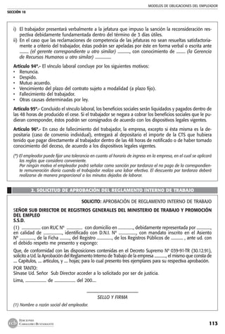 MODELOS DE OBLIGACIONES DEL EMPLEADOR
SECCIÓN 10
113
EDICIONES
CABALLERO BUSTAMANTE
i) 	El trabajador presentará verbalmente a la jefatura que impuso la sanción la reconsideración res-
pectiva debidamente fundamentada dentro del término de 3 días útiles.
ii) 	En el caso que las reclamaciones de competencia de las jefaturas no sean resueltas satisfactoria-
mente a criterio del trabajador, éstas podrán ser apeladas por éste en forma verbal o escrita ante
......... (el gerente correspondiente u otro similar) ............, con conocimiento de ......... (la Gerencia
de Recursos Humanos u otro similar) ................
Artículo 94º.- El vínculo laboral concluye por los siguientes motivos:
• 	 Renuncia.
• 	 Despido.
• 	 Mutuo acuerdo.
• 	 Vencimiento del plazo del contrato sujeto a modalidad (a plazo fijo).
• 	 Fallecimiento del trabajador.
• 	 Otras causas determinadas por ley.
Artículo 95º.- Concluido el vínculo laboral, los beneficios sociales serán liquidados y pagados dentro de
las 48 horas de producido el cese. Si el trabajador se negara a cobrar los beneficios sociales que le pu-
dieran corresponder, éstos podrán ser consignados de acuerdo con los dispositivos legales vigentes.
Artículo 96º.- En caso de fallecimiento del trabajador, la empresa, excepto si ésta misma es la de-
positaria (caso de convenio individual), entregará al depositario el importe de la CTS que hubiera
tenido que pagar directamente al trabajador dentro de las 48 horas de notificado o de haber tomado
conocimiento del deceso, de acuerdo a los dispositivos legales vigentes.
(*) El empleador puede fijar una tolerancia en cuanto al horario de ingreso en la empresa, en el cual se aplicará
las reglas que considera conveniente.
	 Por ningún motivo el empleador podrá señalar como sanción por tardanza el no pago de la correspondien-
te remuneración diaria cuando el trabajador realiza una labor efectiva. El descuento por tardanza deberá
realizarse de manera proporcional a los minutos dejados de laborar.
2. SOLICITUD DE APROBACIÓN DEL REGLAMENTO INTERNO DE TRABAJO
çSOLICITO: APROBACIÓN DE REGLAMENTO INTERNO DE TRABAJO
SEÑOR SUB DIRECTOR DE REGISTROS GENERALES DEL MINISTERIO DE TRABAJO Y PROMOCIÓN
DEL EMPLEO
S.S.D.
(1) ................... con RUC Nº ................ con domicilio en ..............., debidamente representada por ..............,
en calidad de .................., identificado con D.N.I. Nº ................., con mandato inscrito en el Asiento
Nº ..............., de la Ficha .........., del Registro ..............., de los Registros Públicos de ............ , ante ud. con
el debido respeto me presento y expongo:
Que, de conformidad con las disposiciones contenidas en el Decreto Supremo Nº 039-91-TR (30.12.91),
solicito a Ud. la Aprobación del Reglamento Interno de Trabajo de la empresa ............., el mismo que consta de
.... Capitulos, .... artículos, y .... hojas; para lo cual presento tres ejemplares para su respectiva aprobación.
POR TANTO:
Sírvase Ud. Señor Sub Director acceder a lo solicitado por ser de justicia.
Lima, ..................... de ..................... del 200....
––––––––––––––––––––––-
SELLO Y FIRMA
(1) Nombre o razón social del empleador.
 