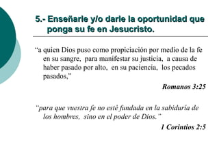 5.- Enseñarle y/o darle la oportunidad que   ponga su fe en Jesucristo. “ a quien Dios puso como propiciación por medio de la fe en su sangre,  para manifestar su justicia,  a causa de haber pasado por alto,  en su paciencia,  los pecados pasados,” Romanos 3:25 “ para que vuestra fe no esté fundada en la sabiduría de los hombres,  sino en el poder de Dios.” 1 Corintios 2:5 