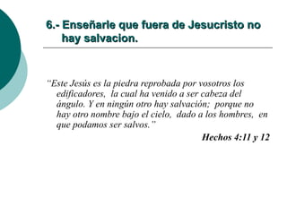 6.- Enseñarle que fuera de Jesucristo no   hay salvacion. “ Este Jesús es la piedra reprobada por vosotros los edificadores,  la cual ha venido a ser cabeza del ángulo. Y en ningún otro hay salvación;  porque no hay otro nombre bajo el cielo,  dado a los hombres,  en que podamos ser salvos.” Hechos 4:11 y 12 