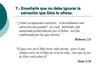 7.- Enseñarle que no debe ignorar la   salvación que Dios le ofrece. “ ¿cómo escaparemos nosotros,  si descuidamos una salvación tan grande?  La cual,  habiendo sido anunciada primeramente por el Señor,  nos fue confirmada por los que oyeron,” Hebreos 2:3 “ El que cree en el Hijo tiene vida eterna;  pero el que rehúsa creer en el Hijo no verá la vida,  sino que la ira de Dios está sobre él.” Juan 3:36 
