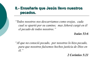 8.- Enseñarle que Jesús llevo nuestros   pecados. “ Todos nosotros nos descarriamos como ovejas,  cada cual se apartó por su camino;  mas Jehová cargó en él el pecado de todos nosotros.” Isaías 53:6 “ Al que no conoció pecado,  por nosotros lo hizo pecado,  para que nosotros fuésemos hechos justicia de Dios en él.” 2 Corintios 5:21 