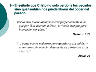 9.- Enseñarle que Cristo no solo perdona los pecados,   sino que también nos puede liberar del poder del   pecado. “ por lo cual puede también salvar perpetuamente a los que por él se acercan a Dios,  viviendo siempre para interceder por ellos.” Hebreos 7:25 “ Y a aquel que es poderoso para guardaros sin caída,  y presentaros sin mancha delante de su gloria con gran alegría,” Judas 24 