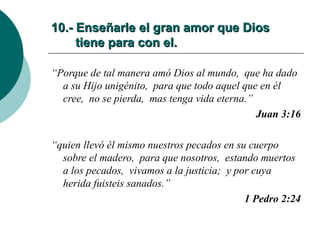 10.- Enseñarle el gran amor que Dios   tiene para con el. “ Porque de tal manera amó Dios al mundo,  que ha dado a su Hijo unigénito,  para que todo aquel que en él cree,  no se pierda,  mas tenga vida eterna.” Juan 3:16 “ quien llevó él mismo nuestros pecados en su cuerpo sobre el madero,  para que nosotros,  estando muertos a los pecados,  vivamos a la justicia;  y por cuya herida fuisteis sanados.” 1 Pedro 2:24 