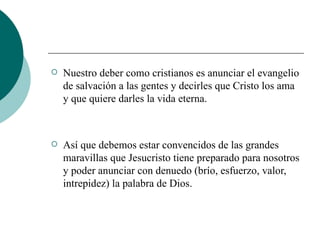 Nuestro deber como cristianos es anunciar el evangelio de salvación a las gentes y decirles que Cristo los ama y que quiere darles la vida eterna. Así que debemos estar convencidos de las grandes maravillas que Jesucristo tiene preparado para nosotros y poder anunciar con denuedo (brío, esfuerzo, valor, intrepidez) la palabra de Dios. 