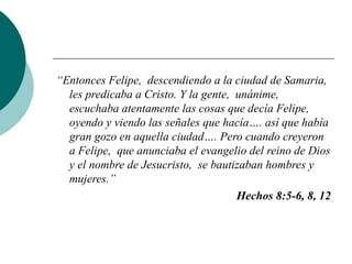 “ Entonces Felipe,  descendiendo a la ciudad de Samaria,  les predicaba a Cristo. Y la gente,  unánime,  escuchaba atentamente las cosas que decía Felipe,  oyendo y viendo las señales que hacía…. así que había gran gozo en aquella ciudad…. Pero cuando creyeron a Felipe,  que anunciaba el evangelio del reino de Dios y el nombre de Jesucristo,  se bautizaban hombres y mujeres.” Hechos 8:5-6, 8, 12 