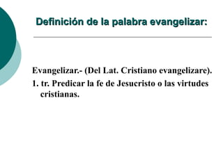 Definición de la palabra evangelizar: Evangelizar.- (Del Lat. Cristiano evangelizare). 1. tr. Predicar la fe de Jesucristo o las virtudes cristianas. 