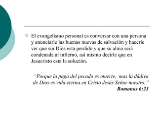 El evangelismo personal es conversar con una persona y anunciarle las buenas nuevas de salvación y hacerle ver que sin Dios esta perdido y que su alma será condenada al infierno, así mismo decirle que en Jesucristo esta la solución. “ Porque la paga del pecado es muerte,  mas la dádiva de Dios es vida eterna en Cristo Jesús Señor nuestro.”  Romanos 6:23 