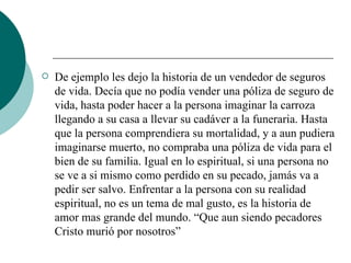 De ejemplo les dejo la historia de un vendedor de seguros de vida. Decía que no podía vender una póliza de seguro de vida, hasta poder hacer a la persona imaginar la carroza llegando a su casa a llevar su cadáver a la funeraria. Hasta que la persona comprendiera su mortalidad, y a aun pudiera imaginarse muerto, no compraba una póliza de vida para el bien de su familia. Igual en lo espiritual, si una persona no se ve a si mismo como perdido en su pecado, jamás va a pedir ser salvo. Enfrentar a la persona con su realidad espiritual, no es un tema de mal gusto, es la historia de amor mas grande del mundo. “Que aun siendo pecadores Cristo murió por nosotros” 