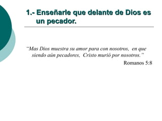 1.- Enseñarle que delante de Dios es   un pecador.   “ Mas Dios muestra su amor para con nosotros,  en que siendo aún pecadores,  Cristo murió por nosotros.” Romanos 5:8 