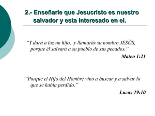 2.- Enseñarle que Jesucristo es nuestro   salvador y esta interesado en el.   “ Y dará a luz un hijo,  y llamarás su nombre JESÚS,  porque él salvará a su pueblo de sus pecados.” Mateo 1:21 “ Porque el Hijo del Hombre vino a buscar y a salvar lo que se había perdido.” Lucas 19:10 
