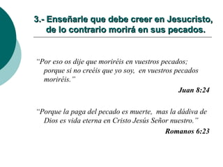 3.- Enseñarle que debe creer en Jesucristo,   de lo contrario morirá en sus pecados. “ Por eso os dije que moriréis en vuestros pecados;  porque si no creéis que yo soy,  en vuestros pecados moriréis.” Juan 8:24 “ Porque la paga del pecado es muerte,  mas la dádiva de Dios es vida eterna en Cristo Jesús Señor nuestro.” Romanos 6:23 