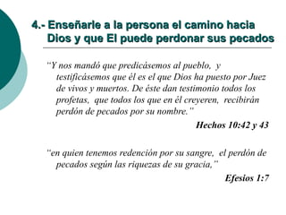 4.- Enseñarle a la persona el camino hacia   Dios y que El puede perdonar sus pecados “ Y nos mandó que predicásemos al pueblo,  y testificásemos que él es el que Dios ha puesto por Juez de vivos y muertos. De éste dan testimonio todos los profetas,  que todos los que en él creyeren,  recibirán perdón de pecados por su nombre.” Hechos 10:42 y 43 “ en quien tenemos redención por su sangre,  el perdón de pecados según las riquezas de su gracia,” Efesios 1:7 