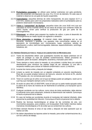 2.2.9. Portaobjetos excavados: se utilizan para realizar exámenes con gota pendiente,
       para ello presentan una depresión de unos 10 a 12 mm de diámetro. En este caso el
       material a observar es una gota de líquido suspendido.
2.2.10. Cubreobjetos: pequeñas láminas de vidrio transparente, de poco espesor (0,11 a
        0,23 mm), usados para cubrir los preparados realizados sobre el portaobjetos para su
        posterior observación microscópica.
2.2.11. Tubos o “campanitas” de Durham: pequeños tubos (de unos 5x30 mm) que son
        colocados en forma invertida dentro de los tubos de ensayo que contienen medio de
        cultivo líquido, sirven para verificar la producción de gas por parte de los
        microorganismos.
2.2.12. Erlenmeyer: se utilizan para preparar los medios de cultivo, o para el desarrollo de
        microorganismos en medio líquido con agitación o aireación.
2.2.13. Otros elementos y aparatos: Al material citado debe agregarse por su uso
        frecuente, mecheros y gradillas. Los aparatos más comúnmente usados en el
        laboratorio de microbiología son: microscopios, lupas, autoclave, estufas de
        esterilización y cultivo, baño termorregulable, balanzas, espectrofotómetro, centrífuga,
        heladeras, etc.


2.3. NORMAS GENERALES PARA EL TRABAJO EN LABORATORIO DE MICROBIOLOGÍA
2.3.1. Todos los estudiantes deben usar guardapolvo durante las clases prácticas con el
       objeto de proteger su ropa de posibles contaminaciones. Deben proveerse de
       repasador, jabón de tocador, detergente, lavandina y marcador para vidrio.
2.3.2. Tener siempre a mano sobre la mesada: a) una probeta o similar llena con solución
       desinfectante para introducir las pipetas luego de ser utilizadas; b) una olla o
       recipiente metálico para colocar el material contaminado o sucio; c) mechero.
2.3.3. Lavarse las manos antes y después de trabajar.
2.3.4. Limpiar su sector de mesada con un algodón embebido en solución desinfectante.
       Para ello se puede emplear bicloruro de mercurio, solución de formol al 2%, alcohol
       50-70 grados, etc. (no corrosivas para la piel).
2.3.5. Tener en cuenta que el cultivo con el que se trabaja puede ser patógeno, razón por la
       cual hay que manejarlo siempre como si lo fuera.
2.3.6. Al recibir el cultivo NO LO DESTAPE, tome el tubo por su parte media apoyado sobre
       la palma de la mano de manera de ver fácilmente el contenido y la inscripción que lo
       identifica.
2.3.7. Cualquier accidente con los cultivos, como rotura de tubos sembrados, debe alarmar
       lo suficiente como para subsanarlo, evitando la diseminación del material. Comunique
       el hecho al personal de la cátedra.
2.3.8. En caso de heridas por accidentes durante el manipuleo del material infectado, debe
       prevenirse la posibilidad de infección. Comunique el hecho al personal de la cátedra.
2.3.9. Realice las técnicas bacteriológicas al abrigo de las corrientes de aire, con
       movimientos pausados, poco amplios y sin brusquedad. Evite hablar mientras realiza
       maniobras microbiológicas a fin de evitar que se contaminen los cultivos.
2.3.10. Debe siempre llevarse el ansa al rojo antes y después de toda operación que se
        realice con ella.
2.3.11. No deben depositarse los tapones sobre la mesada, para evitar contaminaciones de y
        con los cultivos de trabajo.



                                                                                             13
 