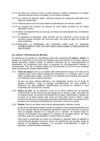 2.3.12. Los tubos con medio de cultivo, ya sean líquidos o sólidos, sembrados o no, deben
        colocarse siempre sobre una gradilla y nunca sobre la mesada.
2.3.13. Los cultivos de descarte deben colocarse siempre en recipientes adecuados para
        luego ser esterilizados.
2.3.14. Tanto las placas como los tubos deben ser identificados con marcas o rótulos.
2.3.15. Los papeles de envoltura de material de vidrio deben arrojarse en los cestos
        destinados a tal fin.
2.3.16. Anotar concisamente todo lo nuevo que se observe en cada experiencia, completando
        con dibujos.
2.3.17. Al abandonar el laboratorio, debe controlar que los mecheros y picos de gas del
        autoclave queden cerrados, así como las luces y los picos de agua, de manera de
        evitar accidentes.
2.3.18. REQUIERA LA PRESENCIA DEL DOCENTE PARA QUE LO ASESORE
        CORRECTAMENTE TODA VEZ QUE TENGA DUDAS SOBRE LA REALIZACIÓN DE
        UNA TÉCNICA.


2.4. LIMPIEZA Y PREPARACIÓN DEL MATERIAL
El material que se emplea en microbiología debe estar perfectamente limpio y estéril. La
limpieza es importante ya que restos de sustancias que permanecen en los tubos, placas y
demás elementos, pueden impedir el posterior desarrollo de los microorganismos; la
esterilización es fundamental para evitar la presencia de microorganismos extraños o
contaminantes. Para ello el material deberá ser acondicionado de tal forma que mantenga
estas condiciones por tiempo indeterminado.
2.4.1. Tubos de ensayo. Para su uso deben estar perfectamente limpios. Si en ellos se ha
       realizado algún cultivo deben esterilizarse previamente a su limpieza, para lo cual
       deben colocarse boca abajo y sin tapón en un recipiente para favorecer que escurran
       los medios de cultivo en ellos contenidos.
       Se lava con agua caliente jabonosa o con detergentes neutros con la ayuda de
       cepillos limpiatubos. Luego se enjuaga abundantemente con agua potable y
       finalmente con agua destilada. Posteriormente se colocan en canastos u otros
       recipientes para su escurrido y secado.
2.4.2. Placas de petri. Se las esteriliza y lava de la misma manera que se describió
       anteriormente y se las coloca boca para abajo para su secado. Luego, cada caja con
       su respectiva tapa, se envuelve individualmente en papel, realizándose un doblez con
       el mismo en la parte superior para evitar que entre polvo hacia el interior. Luego
       pueden envolverse de a grupos para garantizar la esterilidad ante una eventual rotura
       del papel. Así preparadas se esterilizan en autoclave y se secan en estufa.
2.4.3. Pipetas. Para su uso deben estar limpias desengrasadas, estériles y secas.
       Luego de ser utilizadas se deben colocar en probetas u otro recipiente destinado a tal
       fin, que contenga solución desinfectante (hipoclorito, formol 4%, fenol 5%); se quita el
       trozo de algodón colocado en la boquilla con un alambre. Se colocan luego en
       solución de detergente para asegurar su limpieza. Se enjuagan primero con agua
       corriente y luego con agua destilada, y posteriormente se secan.
       Para volver a prepararlas se coloca en la boquilla un pequeño tapón de algodón lo
       suficientemente ajustado como para aspirar con facilidad sin que se salga. Luego se
       colocan en portapipetas metálicos o se envuelven individualmente, y luego en
       paquetes, y posteriormente se esteriliza.



                                                                                            14
 