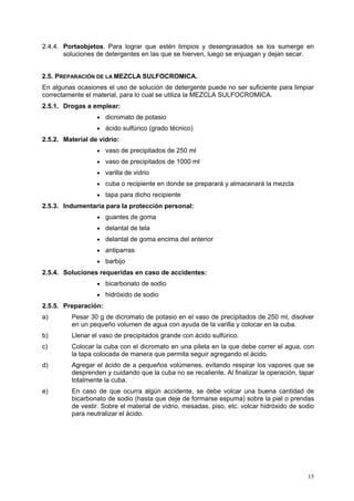 2.4.4. Portaobjetos. Para lograr que estén limpios y desengrasados se los sumerge en
       soluciones de detergentes en las que se hierven, luego se enjuagan y dejan secar.


2.5. PREPARACIÓN DE LA MEZCLA SULFOCROMICA.
En algunas ocasiones el uso de solución de detergente puede no ser suficiente para limpiar
correctamente el material, para lo cual se utiliza la MEZCLA SULFOCROMICA.
2.5.1. Drogas a emplear:
                  • dicromato de potasio
                  • ácido sulfúrico (grado técnico)
2.5.2. Material de vidrio:
                  • vaso de precipitados de 250 ml
                  • vaso de precipitados de 1000 ml
                  • varilla de vidrio
                  • cuba o recipiente en donde se preparará y almacenará la mezcla
                  • tapa para dicho recipiente
2.5.3. Indumentaria para la protección personal:
                  • guantes de goma
                  • delantal de tela
                  • delantal de goma encima del anterior
                  • antiparras
                  • barbijo
2.5.4. Soluciones requeridas en caso de accidentes:
                  • bicarbonato de sodio
                  • hidróxido de sodio
2.5.5. Preparación:
a)       Pesar 30 g de dicromato de potasio en el vaso de precipitados de 250 ml, disolver
         en un pequeño volumen de agua con ayuda de la varilla y colocar en la cuba.
b)       Llenar el vaso de precipitados grande con ácido sulfúrico.
c)       Colocar la cuba con el dicromato en una pileta en la que debe correr el agua, con
         la tapa colocada de manera que permita seguir agregando el ácido.
d)       Agregar el ácido de a pequeños volúmenes, evitando respirar los vapores que se
         desprenden y cuidando que la cuba no se recaliente. Al finalizar la operación, tapar
         totalmente la cuba.
e)       En caso de que ocurra algún accidente, se debe volcar una buena cantidad de
         bicarbonato de sodio (hasta que deje de formarse espuma) sobre la piel o prendas
         de vestir. Sobre el material de vidrio, mesadas, piso, etc. volcar hidróxido de sodio
         para neutralizar el ácido.




                                                                                           15
 