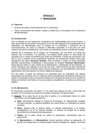 CAPITULO 3
                                     3. MICROSCOPÍA


3.1. OBJETIVO
•   Conocer las partes y funcionamiento de un microscopio.
•   Tomar conocimiento del cuidado, manejo y utilidad de un microscopio en el Laboratorio
    de Microbiología.


3.2. INTRODUCCIÓN
Casi la totalidad de los organismos unicelulares son imperceptibles para el ojo humano, y
para observarlos es esencial el microscopio. El uso de este dispositivo es indispensable en el
Laboratorio de Microbiología para el estudio de la morfología y estructura de los
microorganismos, así como su reacción a diferentes colorantes, lo cual junto con otros
criterios, permitirá su identificación, por lo tanto, es importante conocer su adecuado manejo.
Además de la ampliación de la imagen, en microscopía, hay que tener en cuenta dos
factores más: el contraste y la resolución. Los objetos deben poseer un cierto grado de
contraste con su medio circundante para poder ser percibidos a través del microscopio. Por
ello es que la mayoría de los organismos necesitan ser previamente teñidos para poder
distinguirlos del medio (tinciones simples). Para contrastar o realzar de forma específica
distintas características morfológicas o estructurales se emplean tinciones diferenciales.
Estas técnicas tienen un gran interés en la identificación y clasificación de las bacterias. La
tinción diferencial más utilizada es la tinción de Gram. Otras tinciones de gran importancia
son las que diferencian bacterias “ácido- alcohol resistentes”, las que diferencian estructuras
significativas como las esporas o la tinción negativa de cápsulas.
Por otra parte, el grado de resolución (la capacidad para ver separados dos objetos
adyacentes muy próximos entre sí), depende de las características del sistema de lentes que
posea el microscopio. Éste se encuentra limitado por la longitud de onda de la luz emitida, el
índice de refracción del medio en el que se realiza la visualización y la apertura numérica del
objetivo.


3.3. EL MICROSCOPIO
El microscopio compuesto (ver figura 1.1) es aquel que dispone de dos o más lentes de
aumento. Un microscopio se divide en dos partes: el soporte y el sistema óptico.
1) Soporte. Es la pieza fija en la que sólo la platina y el condensador tienen un cierto
   movimiento. Sus principales partes son:
    a) Base. Normalmente alberga la fuente de iluminación, en determinados modelos
       incorpora además, un sistema portafiltros con varios filtros y un diafragma de campo
       luminoso.
    b) Brazo. Soporta todo el sistema óptico, el cabezal portaoculares y el revólver
       portaobjetivos. En él se dispone también un sistema de anclaje de la platina
       (movimiento de enfocado de la preparación).
    c) Platina. Es la pieza donde se coloca la preparación microscópica para su
       observación.
    d) El Macrométrico y el Micrométrico. Ambos permiten enfocar la preparación. El
       primero se emplea para un enfoque rápido cuando se trabaja con objetivo de menor


                                                                                            17
 