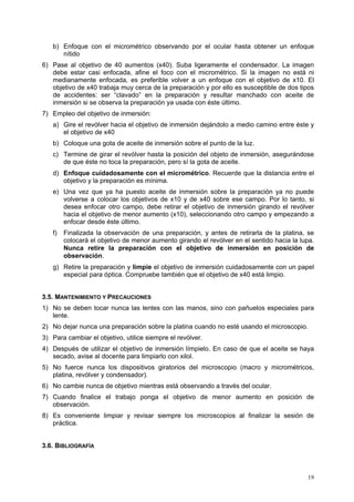 b) Enfoque con el micrométrico observando por el ocular hasta obtener un enfoque
      nítido
6) Pase al objetivo de 40 aumentos (x40). Suba ligeramente el condensador. La imagen
   debe estar casi enfocada, afine el foco con el micrométrico. Si la imagen no está ni
   medianamente enfocada, es preferible volver a un enfoque con el objetivo de x10. El
   objetivo de x40 trabaja muy cerca de la preparación y por ello es susceptible de dos tipos
   de accidentes: ser “clavado” en la preparación y resultar manchado con aceite de
   inmersión si se observa la preparación ya usada con éste último.
7) Empleo del objetivo de inmersión:
   a) Gire el revólver hacia el objetivo de inmersión dejándolo a medio camino entre éste y
      el objetivo de x40
   b) Coloque una gota de aceite de inmersión sobre el punto de la luz.
   c) Termine de girar el revólver hasta la posición del objeto de inmersión, asegurándose
      de que éste no toca la preparación, pero sí la gota de aceite.
   d) Enfoque cuidadosamente con el micrométrico. Recuerde que la distancia entre el
      objetivo y la preparación es mínima.
   e) Una vez que ya ha puesto aceite de inmersión sobre la preparación ya no puede
      volverse a colocar los objetivos de x10 y de x40 sobre ese campo. Por lo tanto, si
      desea enfocar otro campo, debe retirar el objetivo de inmersión girando el revólver
      hacia el objetivo de menor aumento (x10), seleccionando otro campo y empezando a
      enfocar desde éste último.
   f)   Finalizada la observación de una preparación, y antes de retirarla de la platina, se
        colocará el objetivo de menor aumento girando el revólver en el sentido hacia la lupa.
        Nunca retire la preparación con el objetivo de inmersión en posición de
        observación.
   g) Retire la preparación y limpie el objetivo de inmersión cuidadosamente con un papel
      especial para óptica. Compruebe también que el objetivo de x40 está limpio.


3.5. MANTENIMIENTO Y PRECAUCIONES
1) No se deben tocar nunca las lentes con las manos, sino con pañuelos especiales para
   lente.
2) No dejar nunca una preparación sobre la platina cuando no esté usando el microscopio.
3) Para cambiar el objetivo, utilice siempre el revólver.
4) Después de utilizar el objetivo de inmersión límpielo. En caso de que el aceite se haya
   secado, avise al docente para limpiarlo con xilol.
5) No fuerce nunca los dispositivos giratorios del microscopio (macro y micrométricos,
   platina, revólver y condensador).
6) No cambie nunca de objetivo mientras está observando a través del ocular.
7) Cuando finalice el trabajo ponga el objetivo de menor aumento en posición de
   observación.
8) Es conveniente limpiar y revisar siempre los microscopios al finalizar la sesión de
   práctica.


3.6. BIBLIOGRAFÍA



                                                                                           19
 