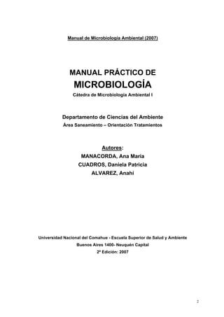 Manual de Microbiología Ambiental (2007)




              MANUAL PRÁCTICO DE
                MICROBIOLOGÍA
                Cátedra de Microbiología Ambiental I



           Departamento de Ciencias del Ambiente
           Área Saneamiento – Orientación Tratamientos




                              Autores:
                    MANACORDA, Ana María
                   CUADROS, Daniela Patricia
                         ALVAREZ, Anahí




Universidad Nacional del Comahue - Escuela Superior de Salud y Ambiente
                  Buenos Aires 1400- Neuquén Capital
                           2ª Edición: 2007




                                                                          2
 
