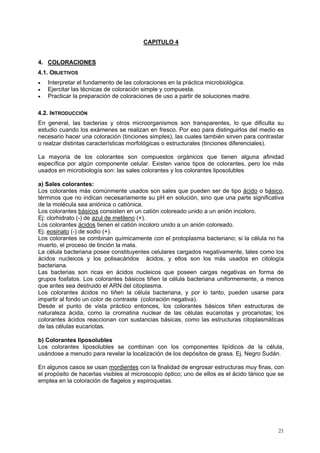 CAPITULO 4


4. COLORACIONES
4.1. OBJETIVOS
•   Interpretar el fundamento de las coloraciones en la práctica microbiológica.
•   Ejercitar las técnicas de coloración simple y compuesta.
•   Practicar la preparación de coloraciones de uso a partir de soluciones madre.

4.2. INTRODUCCIÓN
En general, las bacterias y otros microorganismos son transparentes, lo que dificulta su
estudio cuando los exámenes se realizan en fresco. Por eso para distinguirlos del medio es
necesario hacer una coloración (tinciones simples), las cuales también sirven para contrastar
o realzar distintas características morfológicas o estructurales (tinciones diferenciales).

La mayoría de los colorantes son compuestos orgánicos que tienen alguna afinidad
específica por algún componente celular. Existen varios tipos de colorantes, pero los más
usados en microbiología son: las sales colorantes y los colorantes liposolubles

a) Sales colorantes:
Los colorantes más comúnmente usados son sales que pueden ser de tipo ácido o básico,
términos que no indican necesariamente su pH en solución, sino que una parte significativa
de la molécula sea aniónica o catiónica.
Los colorantes básicos consisten en un catión coloreado unido a un anión incoloro.
Ej: clorhidrato (-) de azul de metileno (+).
Los colorantes ácidos tienen el catión incoloro unido a un anión coloreado.
Ej: eosinato (-) de sodio (+).
Los colorantes se combinan químicamente con el protoplasma bacteriano; si la célula no ha
muerto, el proceso de tinción la mata.
La célula bacteriana posee constituyentes celulares cargados negativamente, tales como los
ácidos nucleicos y los polisacáridos ácidos, y ellos son los más usados en citología
bacteriana.
Las bacterias son ricas en ácidos nucleicos que poseen cargas negativas en forma de
grupos fosfatos. Los colorantes básicos tiñen la célula bacteriana uniformemente, a menos
que antes sea destruido el ARN del citoplasma.
Los colorantes ácidos no tiñen la célula bacteriana, y por lo tanto, pueden usarse para
impartir al fondo un color de contraste (coloración negativa).
Desde el punto de vista práctico entonces, los colorantes básicos tiñen estructuras de
naturaleza ácida, como la cromatina nuclear de las células eucariotas y procariotas; los
colorantes ácidos reaccionan con sustancias básicas, como las estructuras citoplasmáticas
de las células eucariotas.

b) Colorantes liposolubles
Los colorantes liposolubles se combinan con los componentes lipídicos de la célula,
usándose a menudo para revelar la localización de los depósitos de grasa. Ej. Negro Sudán.

En algunos casos se usan mordientes con la finalidad de engrosar estructuras muy finas, con
el propósito de hacerlas visibles al microscopio óptico; uno de ellos es el ácido tánico que se
emplea en la coloración de flagelos y espiroquetas.




                                                                                            21
 
