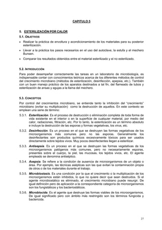CAPITULO 5


5. ESTERILIZACIÓN POR CALOR
5.1. OBJETIVOS
• Realizar la práctica de envoltura y acondicionamiento de los materiales para su posterior
  esterilización.
• Llevar a la práctica los pasos necesarios en el uso del autoclave, la estufa y el mechero
  Bunsen.
• Comparar los resultados obtenidos entre el material esterilizado y el no esterilizado.


5.2. INTRODUCCIÓN
Para poder desempeñar correctamente las tareas en un laboratorio de microbiología, es
indispensable contar con conocimientos teóricos acerca de los diferentes métodos de control
del crecimiento microbiano (métodos de esterilización, desinfección, apepsia, etc.). También
con un buen manejo práctico de los aparatos destinados a tal fin, del flameado de tubos y
esterilización de ansas y agujas a la llama del mechero.


5.3. CONCEPTOS
Por control del crecimientos microbiano, se entiende tanto la inhibición del “crecimiento”
microbiano (evitar su multiplicación) como la destrucción de aquellos. En este contexto se
emplean una serie de término:
5.3.1. Esterilización. Es el proceso de destrucción o eliminación completa de toda forma de
       vida existente en el interior o en la superficie de cualquier material, por medio del
       calor, radiaciones, filtración, etc. Por lo tanto, la esterilización es un término absoluto
       e incluye la destrucción de las esporas y formas vegetativas, los virus, etc.
5.3.2. Desinfección. Es un proceso en el que se destruyen las formas vegetativas de los
       microorganismos más comunes pero no las esporas. Generalmente los
       desinfectantes son productos químicos excesivamente tóxicos para ser usados
       directamente sobre tejidos vivos. Muy pocos desinfectantes llegan a esterilizar.
5.3.3. Antisepsia. Es un proceso en el que se destruyen las formas vegetativas de los
       microorganismos patógenos más comunes, pero no necesariamente esporas,
       presentes sobre el cuerpo, la piel, las mucosas, los tejidos vivos, etc. El agente
       empleado se denomina antiséptico.
5.3.4. Asepsia. Se refiere a la condición de ausencia de microorganismos de un objeto o
       área. Por ejemplo, las técnicas asépticas son las que evitan la contaminación propia
       de otros o de los materiales durante el trabajo.
5.3.5. Microbiostasis. Es una condición por la que el crecimiento o la multiplicación de los
       microorganismos están inhibidos, lo que no quiere decir que sean destruidos. Si el
       agente microbiostático es eliminado, el crecimiento microbiano puede resurgir. De
       igual definición pero de aplicación a la correspondiente categoría de microorganismos
       son los fungistáticos y los bacteriostáticos.
5.3.6. Microbiocida. Es el agente que destruye las formas viables de los microorganismos.
       De igual significado pero con ámbito más restringido son los términos fungicida y
       bactericida.




                                                                                               27
 