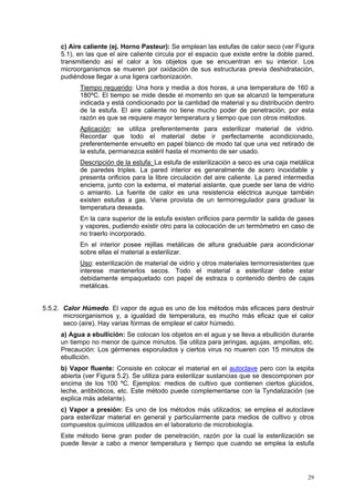 c) Aire caliente (ej. Horno Pasteur): Se emplean las estufas de calor seco (ver Figura
     5.1), en las que el aire caliente circula por el espacio que existe entre la doble pared,
     transmitiendo así el calor a los objetos que se encuentran en su interior. Los
     microorganismos se mueren por oxidación de sus estructuras previa deshidratación,
     pudiéndose llegar a una ligera carbonización.
           Tiempo requerido: Una hora y media a dos horas, a una temperatura de 160 a
           180ºC. El tiempo se mide desde el momento en que se alcanzó la temperatura
           indicada y está condicionado por la cantidad de material y su distribución dentro
           de la estufa. El aire caliente no tiene mucho poder de penetración, por esta
           razón es que se requiere mayor temperatura y tiempo que con otros métodos.
           Aplicación: se utiliza preferentemente para esterilizar material de vidrio.
           Recordar que todo el material debe ir perfectamente acondicionado,
           preferentemente envuelto en papel blanco de modo tal que una vez retirado de
           la estufa, permanezca estéril hasta el momento de ser usado.
           Descripción de la estufa: La estufa de esterilización a seco es una caja metálica
           de paredes triples. La pared interior es generalmente de acero inoxidable y
           presenta orificios para la libre circulación del aire caliente. La pared intermedia
           encierra, junto con la externa, el material aislante, que puede ser lana de vidrio
           o amianto. La fuente de calor es una resistencia eléctrica aunque también
           existen estufas a gas. Viene provista de un termorregulador para graduar la
           temperatura deseada.
           En la cara superior de la estufa existen orificios para permitir la salida de gases
           y vapores, pudiendo existir otro para la colocación de un termómetro en caso de
           no traerlo incorporado.
           En el interior posee rejillas metálicas de altura graduable para acondicionar
           sobre ellas el material a esterilizar.
           Uso: esterilización de material de vidrio y otros materiales termorresistentes que
           interese mantenerlos secos. Todo el material a esterilizar debe estar
           debidamente empaquetado con papel de estraza o contenido dentro de cajas
           metálicas.


5.5.2. Calor Húmedo. El vapor de agua es uno de los métodos más eficaces para destruir
       microorganismos y, a igualdad de temperatura, es mucho más eficaz que el calor
       seco (aire). Hay varias formas de emplear el calor húmedo.
     a) Agua a ebullición: Se colocan los objetos en el agua y se lleva a ebullición durante
     un tiempo no menor de quince minutos. Se utiliza para jeringas, agujas, ampollas, etc.
     Precaución: Los gérmenes esporulados y ciertos virus no mueren con 15 minutos de
     ebullición.
     b) Vapor fluente: Consiste en colocar el material en el autoclave pero con la espita
     abierta (ver Figura 5.2). Se utiliza para esterilizar sustancias que se descomponen por
     encima de los 100 ºC. Ejemplos: medios de cultivo que contienen ciertos glúcidos,
     leche, antibióticos, etc. Este método puede complementarse con la Tyndalización (se
     explica más adelante).
     c) Vapor a presión: Es uno de los métodos más utilizados; se emplea el autoclave
     para esterilizar material en general y particularmente para medios de cultivo y otros
     compuestos químicos utilizados en el laboratorio de microbiología.
     Este método tiene gran poder de penetración, razón por la cual la esterilización se
     puede llevar a cabo a menor temperatura y tiempo que cuando se emplea la estufa




                                                                                           29
 