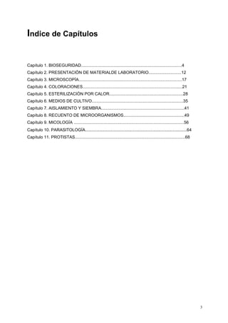 Indice de Capítulos


Capítulo 1. BIOSEGURIDAD......................................................................................4
Capítulo 2. PRESENTACIÒN DE MATERIALDE LABORATORIO............................12
Capítulo 3. MICROSCOPÍA........................................................................................17
Capítulo 4. COLORACIONES.....................................................................................21
Capítulo 5. ESTERILIZACIÒN POR CALOR...............................................................28
Capítulo 6. MEDIOS DE CULTIVO..............................................................................35
Capítulo 7. AISLAMIENTO Y SIEMBRA.......................................................................41
Capítulo 8. RECUENTO DE MICROORGANISMOS....................................................49
Capítulo 9. MICOLOGÍA ..............................................................................................56
Capítulo 10. PARASITOLOGÍA...............................................................................64
Capítulo 11. PROTISTAS..............................................................................................68




                                                                                                                         3
 