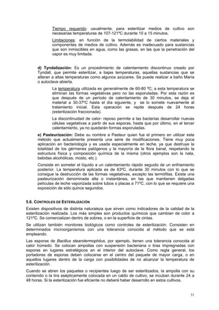 Tiempo requerido: usualmente, para esterilizar medios de cultivo son
              necesarias temperaturas de 107-121ºC durante 10 a 15 minutos.
              Limitaciones: en función de la termolabilidad de ciertos materiales y
              componentes de medios de cultivo. Además es inadecuado para sustancias
              que son inmiscibles en agua, como las grasas, en las que la penetración del
              vapor es muy limitada.


      d) Tyndalización: Es un procedimiento de calentamiento discontinuo creado por
      Tyndall, que permite esterilizar, a bajas temperaturas, aquellas sustancias que se
      alteran a altas temperaturas como algunos azúcares. Se puede realizar a baño María
      o autoclave abierta.
              La temperatura utilizada es generalmente de 60-80 ºC; a esta temperatura se
              eliminan las formas vegetativas pero no las esporuladas. Por esta razón es
              que después de un período de calentamiento de 30 minutos, se deja el
              material a 30-37ºC hasta el día siguiente, y se lo somete nuevamente al
              tratamiento inicial. Esta operación se repite después de 24 horas
              (esterilización fraccionada).
              La discontinuidad de calor- reposo permite a las bacterias desarrollar nuevas
              células vegetativas a partir de sus esporas, hasta que por último, en el tercer
              calentamiento, ya no quedarán formas esporuladas.
      e) Pasteurización: Debe su nombre a Pasteur quien fue el primero en utilizar este
      método que actualmente presenta una serie de modificaciones. Tiene muy poca
      aplicación en bacteriología y es usada especialmente en leche, ya que destruye la
      totalidad de los gérmenes patógenos y la mayoría de la flora banal, respetando la
      estructura física y composición química de la misma (otros ejemplos son la nata,
      bebidas alcohólicas, mosto, etc.).
      Consiste en someter el líquido a un calentamiento rápido seguido de un enfriamiento
      posterior. La temperatura aplicada es de 63ºC, durante 30 minutos con lo que se
      consigue la destrucción de las formas vegetativas, excepto las termófilas. Existe una
      pasteurización denominada alta o instantánea, en las que mantienen delgadas
      películas de leche vaporizada sobre tubos o placas a 71ºC, con lo que se requiere una
      exposición de sólo quince segundos.


5.6. CONTROLES DE ESTERILIZACIÓN
Existen dispositivos de distinta naturaleza que sirven como indicadores de la calidad de la
esterilización realizada. Los más simples son productos químicos que cambian de color a
121ºC. Se comercializan dentro de sobres, o en la superficie de cintas.
Se utilizan también monitores biológicos como controles de esterilización. Consisten en
determinados microorganismos con una tolerancia conocida al método que se está
empleando.
Las esporas de Bacillus stearotermophilus, por ejemplo, tienen una tolerancia conocida al
calor húmedo. Se colocan ampollas con suspensión bacteriana o tiras impregnadas con
esporas en lugares estratégicos en el interior del autoclave. Como regla general, los
portadores de esporas deben colocarse en el centro del paquete de mayor carga, o en
aquellos lugares dentro de la carga con posibilidades de no alcanzar la temperatura de
esterilización.
Cuando se abren los paquetes o recipientes luego de ser esterilizados, la ampolla con su
contenido o la tira asépticamente colocada en un caldo de cultivo, se incuban durante 24 a
48 horas. Si la esterilización fue eficiente no deberá haber desarrollo en estos cultivos.


                                                                                          31
 