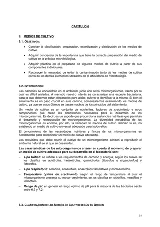 CAPITULO 6


6. MEDIOS DE CULTIVO
6.1. OBJETIVOS:
    •   Conocer la clasificación, preparación, esterilización y distribución de los medios de
        cultivo.
    •   Adquirir conciencia de la importancia que tiene la correcta preparación del medio de
        cultivo en la práctica microbiológica.
    •   Adquirir práctica en el preparado de algunos medios de cultivo a partir de sus
        componentes individuales.
    •   Reconocer la necesidad de evitar la contaminación tanto de los medios de cultivo
        como de los demás elementos utilizados en el laboratorio de microbiología.


6.2. INTRODUCCIÓN
Las bacterias se encuentran en el ambiente junto con otros microorganismos, razón por la
cual es difícil aislarlas. A menudo nuestro interés es caracterizar una especie bacteriana,
para lo cual debemos estar preparados para aislar, cultivar e identificar a la misma. Si bien el
aislamiento es un paso crucial en este camino, comenzaremos examinando los medios de
cultivo, ya que en estos últimos se basan muchos de los principios del aislamiento.
Un medio de cultivo es un conjunto de nutrientes, factores de crecimiento y otros
componentes que crean las condiciones necesarias para el desarrollo de los
microorganismos. Es decir, es un soporte que proporciona sustancias nutritivas que permitan
el desarrollo y reproducción de microorganismos. La diversidad metabólica de los
microorganismos es enorme, por ello, la variedad de medios de cultivo también lo es, no
existiendo un medio de cultivo universal adecuado para todos ellos.
El conocimiento de las necesidades nutritivas y físicas de los microorganismos es
fundamental para seleccionar un medio de cultivo adecuado.
Los requisitos que debe reunir el cultivo de un microorganismo tienden a reproducir el
ambiente natural en el que se desarrollan.
Las características de los microorganismos a tener en cuenta al momento de preparar
un medio de cultivo adecuado para su desarrollo en el laboratorio son:
−   Tipo trófico: se refiere a los requerimientos de carbono y energía, según los cuales se
    los clasifica en autótrofos, heterótrofos, quimiotrofos (litotrofos u organotrofos) y
    fotótrofos.
−   Tipo respiratorio: aerobios, anaerobios, anaerobios facultativos y microaerófilos.
−   Temperatura óptima de crecimiento: según el rango de temperatura al cual el
    microorganismo presenta su mayor crecimiento, se los clasifica en sicrófilos, mesófilos y
    termófilos.
−   Rango de pH: en general el rango óptimo de pH para la mayoría de las bacterias oscila
    entre 6,6 y 7,2.




6.3. CLASIFICACIÓN DE LOS MEDIOS DE CULTIVO SEGÚN SU ORIGEN


                                                                                             34
 