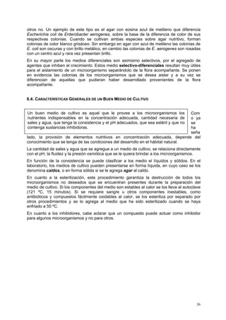 otros no. Un ejemplo de este tipo es el agar con eosina azul de metileno que diferencia
Escherichia coli de Enterobacter aerogenes, sobre la base de la diferencia de color de sus
respectivas colonias. Cuando se cultivan ambas especies sobre agar nutritivo, forman
colonias de color blanco grisáceo. Sin embargo en agar con azul de metileno las colonias de
E. coli son oscuras y con brillo metálico, en cambio las colonias de E. aerogenes son rosadas
con un centro azul y rara vez presentan brillo.
En su mayor parte los medios diferenciales son asimismo selectivos, por el agregado de
agentes que inhiben el crecimiento. Estos medio selectivo-diferenciales resultan muy útiles
para el aislamiento de un microorganismo separándolo de la flora acompañante. Se ponen
en evidencia las colonias de los microorganismos que se desea aislar y a su vez se
diferencian de aquellas que pudieran haber desarrollado provenientes de la flora
acompañante.


6.4. CARACTERÍSTICAS GENERALES DE UN BUEN MEDIO DE CULTIVO


Un buen medio de cultivo es aquel que le provee a los microorganismos los          Com
nutrientes indispensables en la concentración adecuada, cantidad necesaria de      o ya
sales y agua, que tenga la consistencia y el pH adecuados, que sea estéril y que nose
contenga sustancias inhibidoras.                                                   ha
                                                                                   seña
lado, la provisión de elementos nutritivos en concentración adecuada, depende del
conocimiento que se tenga de las condiciones del desarrollo en el hábitat natural.
La cantidad de sales y agua que se agregue a un medio de cultivo, se relaciona directamente
con el pH, la fluidez y la presión osmótica que se le quiera brindar a los microorganismos.
En función de la consistencia se puede clasificar a los medio el líquidos y sólidos. En el
laboratorio, los medios de cultivo pueden presentarse en forma líquida, en cuyo caso se los
denomina caldos, o en forma sólida si se le agrega agar al caldo.
En cuanto a la esterilización, este procedimiento garantiza la destrucción de todos los
microorganismos no deseados que se encuentran presentes durante la preparación del
medio de cultivo. Si los componentes del medio son estables al calor se los lleva al autoclave
(121 ºC, 15 minutos). Si se requiere sangre u otros componentes inestables, como
antibióticos y compuestos fácilmente oxidables al calor, se los esteriliza por separado por
otros procedimientos y se lo agrega al medio que ha sido esterilizado cuando se haya
enfriado a 50 ºC.
En cuanto a los inhibidores, cabe aclarar que un compuesto puede actuar como inhibidor
para algunos microorganismos y no para otros.




                                                                                           36
 