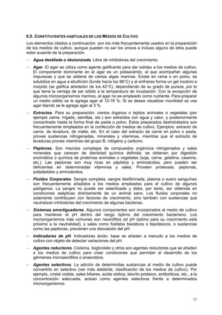 6.5. CONSTITUYENTES HABITUALES DE LOS MEDIOS DE CULTIVO
Los elementos citados a continuación, son los más frecuentemente usados en la preparación
de los medios de cultivo, aunque pueden no ser los únicos e incluso alguno de ellos puede
estar ausente de la preparación.
−   Agua destilada o desionizada. Libre de inhibidores del crecimiento.
−   Agar. El agar se utiliza como agente gelificante para dar solidez a los medios de cultivo.
    El componente dominante en el agar es un polisacárido, al que acompañan algunas
    impurezas y que se obtiene de ciertas algas marinas. Existe en rama o en polvo, se
    solubiliza en agua a ebullición (funde hacia los 98°C) y al enfriarse forma un gel inodoro e
    insípido (se gelifica alrededor de los 42°C), dependiendo de su grado de pureza, por lo
    que tiene la ventaja de ser sólido a la temperatura de incubación. Con la excepción de
    algunos microorganismos marinos, el agar no es empleado como nutriente. Para preparar
    un medio sólido se le agrega agar al 12-18 %. Si se desea visualizar movilidad se usa
    agar blando se le agrega agar al 3 %.
−   Extractos. Para su preparación, ciertos órganos o tejidos animales o vegetales (por
    ejemplo carne, hígado, semillas, etc.) son extraídos con agua y calor, y posteriormente
    concentrado hasta la forma final de pasta o polvo. Estos preparados deshidratados son
    frecuentemente empleados en la confección de medios de cultivo. Ejemplos: extracto de
    carne, de levadura, de malta, etc. En el caso del extracto de carne en polvo o pasta,
    provee sustancias nitrogenadas, minerales y vitaminas, mientras que el extracto de
    levaduras provee vitaminas del grupo B, nitógeno y carbono.
−   Peptonas. Son mezclas complejas de compuestos orgánicos nitrogenados y sales
    minerales que carecen de identidad química definida; se obtienen por digestión
    enzimática o química de proteínas animales o vegetales (soja, carne, gelatina, caseína,
    etc.). Las peptonas son muy ricas en péptidos y aminoácidos, pero pueden ser
    deficientes en determinadas vitaminas y sales. Proveen proteosas, peptonas,
    polipéptidos y aminoácidos.
−   Fluidos Corporales. Sangre completa, sangre desfibrinada, plasma o suero sanguíneo
    son frecuentemente añadidos a los medios empleados para el cultivo de algunos
    patógenos. La sangre no puede ser esterilizada y debe, por tanto, ser obtenida en
    condiciones asépticas directamente de un animal sano. Los fluidos corporales no
    solamente contribuyen con factores de crecimiento, sino también con sustancias que
    neutralizan inhibidores del crecimiento de algunas bacterias.
−   Sistemas amortiguadores. Algunos componentes son incorporados al medio de cultivo
    para mantener el pH dentro del rango óptimo del crecimiento bacteriano. Los
    microorganismos más comunes son neutrófilos (el pH óptimo para su crecimiento está
    próximo a la neutralidad), y sales como fosfatos bisódicos o bipotásicos, o sustancias
    como las peptonas, previenen una desviación del pH.
−   Indicadores de pH. Indicadores ácido- base se añaden a menudo a los medios de
    cultivo con objeto de detectar variaciones del pH.
−   Agentes reductores. Cisteína, tioglicolato y otros son agentes reductores que se añaden
    a los medios de cultivo para crear condiciones que permitan el desarrollo de los
    gérmenes microaerófilos o anaerobios.
−   Agentes selectivos. La adición de determindas sustancias al medio de cultivo puede
    convertirlo en selectivo (ver más adelante, clasificación de los medios de cultivo). Por
    ejemplo, cristal violeta, sales biliares, azida sódica, telurito potásico, antibióticos, etc., a la
    concentración adecuada, actúan como agentes selectivos frente a determinados
    microorganismos.


                                                                                                    37
 