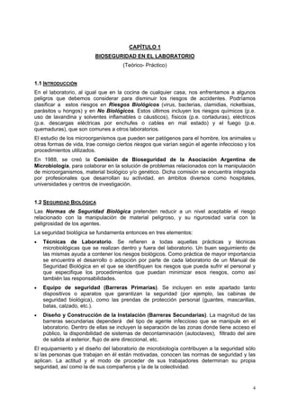 CAPÍTULO 1
                         BIOSEGURIDAD EN EL LABORATORIO
                                     (Teórico- Práctico)


1.1 INTRODUCCIÓN
En el laboratorio, al igual que en la cocina de cualquier casa, nos enfrentamos a algunos
peligros que debemos considerar para disminuir los riesgos de accidentes. Podríamos
clasificar a estos riesgos en Riesgos Biológicos (virus, bacterias, clamidias, rickettsias,
parásitos u hongos) y en No Biológicos. Estos últimos incluyen los riesgos químicos (p.e.
uso de lavandina y solventes inflamables o cáusticos), físicos (p.e. cortaduras), eléctricos
(p.e. descargas eléctricas por enchufes o cables en mal estado) y el fuego (p.e.
quemaduras), que son comunes a otros laboratorios.
El estudio de los microorganismos que pueden ser patógenos para el hombre, los animales u
otras formas de vida, trae consigo ciertos riesgos que varían según el agente infeccioso y los
procedimientos utilizados.
En 1988, se creó la Comisión de Bioseguridad de la Asociación Argentina de
Microbiología, para colaborar en la solución de problemas relacionados con la manipulación
de microorganismos, material biológico y/o genético. Dicha comisión se encuentra integrada
por profesionales que desarrollan su actividad, en ámbitos diversos como hospitales,
universidades y centros de investigación.


1.2 SEGURIDAD BIOLÓGICA
Las Normas de Seguridad Biológica pretenden reducir a un nivel aceptable el riesgo
relacionado con la manipulación de material peligroso, y su rigurosidad varía con la
peligrosidad de los agentes.
La seguridad biológica se fundamenta entonces en tres elementos:
•   Técnicas de Laboratorio. Se refieren a todas aquellas prácticas y técnicas
    microbiológicas que se realizan dentro y fuera del laboratorio. Un buen seguimiento de
    las mismas ayuda a contener los riesgos biológicos. Como práctica de mayor importancia
    se encuentra el desarrollo o adopción por parte de cada laboratorio de un Manual de
    Seguridad Biológica en el que se identifiquen los riesgos que pueda sufrir el personal y
    que especifique los procedimientos que puedan minimizar esos riesgos, como así
    también las responsabilidades.
•   Equipo de seguridad (Barreras Primarias). Se incluyen en este apartado tanto
    dispositivos o aparatos que garantizan la seguridad (por ejemplo, las cabinas de
    seguridad biológica), como las prendas de protección personal (guantes, mascarillas,
    batas, calzado, etc.).
•   Diseño y Construcción de la Instalación (Barreras Secundarias). La magnitud de las
    barreras secundarias dependerá del tipo de agente infeccioso que se manipule en el
    laboratorio. Dentro de ellas se incluyen la separación de las zonas donde tiene acceso el
    público, la disponibilidad de sistemas de decontaminación (autoclaves), filtrado del aire
    de salida al exterior, flujo de aire direccional, etc.
El equipamiento y el diseño del laboratorio de microbiología contribuyen a la seguridad sólo
si las personas que trabajan en él están motivadas, conocen las normas de seguridad y las
aplican. La actitud y el modo de proceder de sus trabajadores determinan su propia
seguridad, así como la de sus compañeros y la de la colectividad.


                                                                                            4
 
