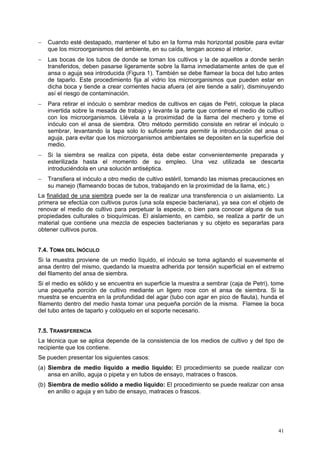 −   Cuando esté destapado, mantener el tubo en la forma más horizontal posible para evitar
    que los microorganismos del ambiente, en su caída, tengan acceso al interior.
−   Las bocas de los tubos de donde se toman los cultivos y la de aquellos a donde serán
    transferidos, deben pasarse ligeramente sobre la llama inmediatamente antes de que el
    ansa o aguja sea introducida (Figura 1). También se debe flamear la boca del tubo antes
    de taparlo. Este procedimiento fija al vidrio los microorganismos que pueden estar en
    dicha boca y tiende a crear corrientes hacia afuera (el aire tiende a salir), disminuyendo
    así el riesgo de contaminación.
−   Para retirar el inóculo o sembrar medios de cultivos en cajas de Petri, coloque la placa
    invertida sobre la mesada de trabajo y levante la parte que contiene el medio de cultivo
    con los microorganismos. Llévela a la proximidad de la llama del mechero y tome el
    inóculo con el ansa de siembra. Otro método permitido consiste en retirar el inóculo o
    sembrar, levantando la tapa solo lo suficiente para permitir la introducción del ansa o
    aguja, para evitar que los microorganismos ambientales se depositen en la superficie del
    medio.
−   Si la siembra se realiza con pipeta, ésta debe estar convenientemente preparada y
    esterilizada hasta el momento de su empleo. Una vez utilizada se descarta
    introduciéndola en una solución antiséptica.
−   Transfiera el inóculo a otro medio de cultivo estéril, tomando las mismas precauciones en
    su manejo (flameando bocas de tubos, trabajando en la proximidad de la llama, etc.)
La finalidad de una siembra puede ser la de realizar una transferencia o un aislamiento. La
primera se efectúa con cultivos puros (una sola especie bacteriana), ya sea con el objeto de
renovar el medio de cultivo para perpetuar la especie, o bien para conocer alguna de sus
propiedades culturales o bioquímicas. El aislamiento, en cambio, se realiza a partir de un
material que contiene una mezcla de especies bacterianas y su objeto es separarlas para
obtener cultivos puros.


7.4. TOMA DEL INÓCULO
Si la muestra proviene de un medio líquido, el inóculo se toma agitando el suavemente el
ansa dentro del mismo, quedando la muestra adherida por tensión superficial en el extremo
del filamento del ansa de siembra.
Si el medio es sólido y se encuentra en superficie la muestra a sembrar (caja de Petri), tome
una pequeña porción de cultivo mediante un ligero roce con el ansa de siembra. Si la
muestra se encuentra en la profundidad del agar (tubo con agar en pico de flauta), hunda el
filamento dentro del medio hasta tomar una pequeña porción de la misma. Flamee la boca
del tubo antes de taparlo y colóquelo en el soporte necesario.


7.5. TRANSFERENCIA
La técnica que se aplica depende de la consistencia de los medios de cultivo y del tipo de
recipiente que los contiene.
Se pueden presentar los siguientes casos:
(a) Siembra de medio líquido a medio líquido: El procedimiento se puede realizar con
    ansa en anillo, aguja o pipeta y en tubos de ensayo, matraces o frascos.
(b) Siembra de medio sólido a medio líquido: El procedimiento se puede realizar con ansa
    en anillo o aguja y en tubo de ensayo, matraces o frascos.




                                                                                           41
 