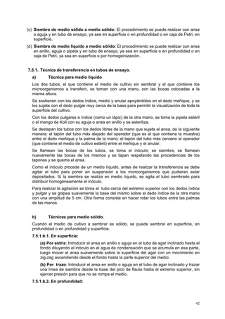 (c) Siembra de medio sólido a medio sólido: El procedimiento se puede realizar con ansa
    o aguja y en tubo de ensayo, ya sea en superficie o en profundidad o en caja de Petri, en
    superficie.
(d) Siembra de medio líquido a medio sólido: El procedimiento se puede realizar con ansa
    en anillo, aguja o pipeta y en tubo de ensayo, ya sea en superficie o en profundidad o en
    caja de Petri, ya sea en superficie o por homogeinización.


7.5.1. Técnica de transferencia en tubos de ensayo.
  a)       Técnica para medio líquido
  Los dos tubos, el que contiene el medio de cultivo sin sembrar y el que contiene los
  microorganismos a transferir, se toman con una mano, con las bocas colocadas a la
  misma altura.
  Se sostienen con los dedos índice, medio y anular apoyándolos en el dedo meñique, y se
  los sujeta con el dedo pulgar muy cerca de la base para permitir la visualización de toda la
  superficie del cultivo.
  Con los dedos pulgares e índice (como un lápiz) de la otra mano, se toma la pipeta estéril
  o el mango de Koll con su aguja o ansa en anillo y se esteriliza.
  Se destapan los tubos con los dedos libres de la mano que sujeta el ansa, de la siguiente
  manera: el tapón del tubo más alejado del operador (que es el que contiene la muestra)
  entre el dedo meñique y la palma de la mano; el tapón del tubo más cercano al operador
  (que contiene el medio de cultivo estéril) entre el meñique y el anular.
  Se flamean las bocas de los tubos, se toma el inóculo; se siembra; se flamean
  nuevamente las bocas de los mismos y se tapan respetando las procedencias de los
  tapones y se quema el ansa.
  Como el inóculo procede de un medio líquido, antes de realizar la transferencia se debe
  agitar el tubo para poner en suspensión a los microorganismos que pudieran estar
  depositados. Si la siembra se realiza en medio líquido, se agita el tubo sembrado para
  distribuir homogéneamente el inóculo.
  Para realizar la agitación se toma el tubo cerca del extremo superior con los dedos índice
  y pulgar y se golpea suavemente la base del mismo sobre el dedo índice de la otra mano
  con una amplitud de 5 cm. Otra forma consiste en hacer rotar los tubos entre las palmas
  de las manos.


  b)       Técnicas para medio sólido.
  Cuando el medio de cultivo a sembrar es sólido, se puede sembrar en superficie, en
  profundidad o en profundidad y superficie.
  7.5.1.b.1. En superficie:
       (a) Por estría: Introducir el ansa en anillo o aguja en el tubo de agar inclinado hasta el
       fondo diluyendo el inóculo en el agua de condensación que se acumula en esa parte,
       luego mover el ansa suavemente sobre la superficie del agar con un movimiento en
       zig-zag ascendiendo desde el fondo hasta la parte superior del medio.
       (b) Por trazo: Introducir el ansa en anillo o aguja en el tubo de agar inclinado y trazar
       una línea de siembra desde la base del pico de flauta hasta el extremo superior, sin
       ejercer presión para que no se rompa el medio.
  7.5.1.b.2. En profundidad:




                                                                                              42
 