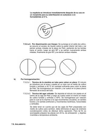 La espátula se introduce inmediatamente después de su uso en
                     un recipiente para su esterilización en autoclave o en
                     formaldehído al 5 %.




             7.5.2.a.4. Por diseminación con hisopo: Se sumerge en el caldo de cultivo,
                     se escurre el exceso de líquido sobre la pared interior del tubo y se
                     estrían ambas mitades de la placa de Petri, partiendo de los bordes
                     hacia el centro, luego se gira 90º y se estrían nuevamente ambas
                     mitades, finalmente se gira 45º y se estrían ambas mitades.




  b)      Por homogeneización:
             7.5.2.b.1. Técnica de la siembra en tubo para volcar en placa: El inóculo
                     se introduce con el ansa o pipeta en un tubo con el medio de cultivo
                     fundido y enfriado a 45 ºC en cantidad suficiente para cubrir la placa
                     de Petri. Se homogeneiza por rotación y se vuelca en la placa previo
                     flameado de la boca del tubo.
             7.5.2.b.2. Técnica del agar volcado: Se deposita el inóculo con pipeta en el
                     centro de la caja de Petri y luego se vuelca sobre el mismo el medio
                     de cultivo fundido y enfriado a 45ºC. Se homogeneiza por rotación
                     para lo cual se le imprime a la caja movimientos circulares, en sentido
                     horario y en sentido antihorario y movimientos rectilíneos, horizontales
                     y verticales.
                     Se debe tener en cuenta que de las cajas de Petri preparadas con
                     medio de cultivo para sembrar, debe eliminarse el agua de sinéresis
                     (condensación) antes de efectuar dicha operación. Para tal fin es
                     aconsejable preparar las placas con 24 hs. de anticipación y dejarlas
                     invertidas a temperatura ambiente.




7.6. AISLAMIENTO


                                                                                          44
 