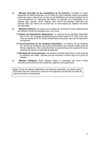 a)      Métodos derivados de las propiedades de las bacterias: Consisten en hacer
      desarrollar la mezcla bacteriana, en un medio de cultivo especial, donde una especie
      puede dar lugar a colonias de un color que la identifiquen (ya sea por cambios de pH
      o por precipitación de elementos del medio). Un ejemplo, es el aislamiento en el
      llamado agar- lactosa- verde- brillante- bilis, donde las bacterias coliformes dan
      colonias color rojo intenso en el centro con un halo rosado que destacan del fondo
      azul del medio.
b)     Métodos biofísicos: Se basan en el empleo de condiciones físicas determinadas
      que afectan a ciertos microorganismos y no a otros.
     A) Empleo de temperaturas disgenésicas: La mayoría de las bacterias desarrollan
         bien a 37ªC. Sin embargo hay especies que lo hacen hasta 40 ºC -42ªC y aún más,
         otras por debajo de 35 ªC. Estas características se pueden usar para la separación
         de especies.
     B) Termorresistencia de las bacterias esporuladas: Los esporos de las bacterias
         son formas de resistencia que toleran temperaturas que resultan letales para las
         formas vegetativas. Este comportamiento se aprovecha para la separación de las
         especies que tienen la capacidad de esporular.
     C) Movilidad del microorganismo: Las bacterias móviles desarrollan en gran parte de
         la superficie del medio, mientras que las inmóviles lo hacen solo en el punto de
         siembra.
c)     Métodos biológicos: Estos métodos utilizan la propiedad que tienen ciertos
      animales de laboratorio de ser receptivos a algunos microorganismos.


 Nota: Cuando se realizan aislamientos de bacterias anaerobias, se pueden aplicar
 las mismas técnicas, teniendo la precaución de regenerar previamente el medio de
 cultivo e incubar en anaerobiosis.




                                                                                        46
 