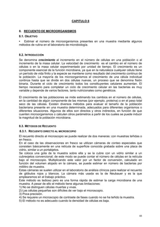 CAPITULO 8


8. RECUENTO DE MICROORGANISMOS
8.1. OBJETIVO
• Estimar el número de microorganismos presentes en una muestra mediante algunos
métodos de rutina en el laboratorio de microbiología.


8.2. INTRODUCCIÓN
Se denomina crecimiento al incremento en el número de células en una población o al
incremento de la masa celular. La velocidad de crecimiento es el cambio en el número de
células o en la masa celular experimentado por unidad de tiempo. El crecimiento es un
componente esencial de la función microbiana, ya que en la naturaleza cualquier célula tiene
un período de vida finito y la especie se mantiene como resultado del crecimiento continuo de
la población. La mayoría de los microorganismos el crecimiento de una célula individual
continúa hasta que se divide en dos células nuevas, un proceso que se denomina fisión
binaria. Durante el ciclo de crecimiento todos los constituyentes celulares aumentan. El
tiempo necesario para completar un ciclo de crecimiento celular en las bacterias es muy
variable y depende de varios factores, tanto nutricionales como genéticos.

El crecimiento de las poblaciones se mide estimando los cambios en el número de células,
en la cantidad de algún componente de las mismas (por ejemplo, proteína) o en el peso total
seco de las células. Existen diversos métodos para evaluar el tamaño de la población
bacteriana presente en una muestra determinada, adecuados para diferentes organismos o
diferentes situaciones. Algunos de ellos son directos y otros indirectos, en función de que
cuenten microorganismos o calculen otros parámetros a partir de los cuales se puede inducir
la magnitud de la población microbiana.

8.3. MÉTODOS DE RECUENTO
8.3.1. RECUENTO DIRECTO AL MICROSCOPIO
El recuento directo al microscopio se puede realizar de dos maneras: con muestras teñidas o
en fresco.
En el caso de las observaciones en fresco se utilizan cámaras de conteo especiales que
consisten básicamente en una retícula de superficie conocida grabada sobre una placa de
vidrio, similar a un portabjetos.
Se coloca una gota de la muestra sobre ella y se la cubre con un vidrio similar a un
cubreojetos convencional; de este modo se puede contar el número de células en la retícula
bajo el microscopio. Multiplicando este valor por un factor de conversión, calculado en
función del volumen alojado en la cámara, se puede estimar en número de bacterias por
mililitro de muestra.
Estas cámaras se suelen utilizar en el laboratorio de análisis clínicos para realizar el recuento
de glóbulos rojos y blancos. La cámara más usada es la de Neubauer y es la que
emplearemos en el trabajo práctico.
Este método es tedioso pero es una forma rápida de estimar la carga microbiana de una
muestra. A pesar de ello el método tiene algunas limitaciones:
1) No se distinguen células muertas y vivas.
2) Las células pequeñas son difíciles de ver bajo el microscopio.
3) Poca precisión.
4) Se requiere un microscopio de contraste de fases cuando no se ha teñido la muestra.
5) El método no es adecuado cuando la densidad de células es baja.




                                                                                              48
 