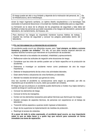 El riesgo puede ser alto o muy limitado y depende de la motivación del personal, de  De
 la infraestructura y de la metodología.                                              nad
                                                                                      a
sirven la mejor ingeniería sanitaria, un óptimo diseño arquitectónico o la tecnología más
avanzada si el personal desconoce o incumple las medidas establecidas para su seguridad.
La formación es la clave de la eficacia de los programas de seguridad y ésta debe ser
facilitada a todas las personas que están expuestas a los riesgos del laboratorio: personal del
laboratorio, de mantenimiento, de limpieza, etc.

 Para disminuir los riesgos es importante mantener buenos hábitos de trabajo,
 respetar las normas de seguridad y conocer los peligros potenciales dentro del
 laboratorio.


1.3 EL FACTOR HUMANO EN LA PREVENCIÓN DE ACCIDENTES
Un accidente puede ocurrir por diferentes causas, pero “casi siempre, se deben a errores
humanos y pueden ser evitados”. Por ello, es que debe tenerse especial atención en
aquellos factores humanos que intervienen en la prevención de accidentes:
• Prestar atención a los estados de ansiedad, irritabilidad y apresuramiento.
• Reflexionar sobre las actitudes de negación ante situaciones de riesgo.
• Considerar que las crisis de cambio pueden ser un factor específico en la producción de
   accidentes.
• Detenerse a investigar un accidente menor como predecesor de otro de mayor
   importancia.
• Detectar el desplazamiento de las crisis a las actividades laborales.
• Estar alerta frente a situaciones de crisis familiares y/o laborales.
• Atender los estados de tensión que genera la rutina.
Una vez ocurrido el accidente su consecuencia varía según su gravedad, por ello es
importante que el accidente no ocurra, dado que pueden ser evitados.
El riesgo de que se produzca un accidente puede disminuirse a niveles muy bajos siempre y
cuando se tenga en cuenta que se debe:
• Conocer los elementos de riesgo.
• Conocer la forma de manejarlos.
• Contar con los elementos necesarios para aplicar técnicas que disminuyan los riesgos.
• Aceptar consejos de aspectos técnicos, de personas con experiencia en el trabajo de
   laboratorio.
• Transmitir dichos aspectos a quienes recién ingresan al laboratorio.
• Exigir de los superiores la implementación de medidas de protección.
• Restringir el acceso de visitantes.
Si a pesar de todo lo antes expresado, el accidente igual ocurre, es muy importante
saber lo que se debe hacer y a quién hay que recurrir para comenzar en forma
inmediata una tarea de reparación.




                                                                                             5
 