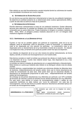 Este método se usa más frecuentemente a escala industrial donde los volúmenes de muestra
y las densidades microbianas son mucho mayores.

   b) DETERMINACIÓN DE ÁCIDOS NUCLEICOS
Es una técnica que permite determinar indirectamente la masa de una población bacteriana.
Se determina la cantidad existente de un determinado ácido nucleico (generalmente ADN) y
a partir de este dato se estima la masa de la población.
   c) DETERMINACIÓN DE NITRÓGENO
Permite determinar indirectamente la masa de una población bacteriana. Existen diferentes
técnicas para determinar la cantidad de nitrógeno que contiene una muestra en relación al
compuesto que se quiera determinar. Puede analizarse el nitrógeno no proteico mediante el
NO2- , NO3-, NH4+, el nitrógeno proteico mediante absorción en UV o el nitrógeno total
mediante la digestión de Kjeldahl.


8.3.3. DISPERSIÓN DE LA LUZ (DENSIDAD ÓPTICA)

Cuando un haz de luz paralelo golpea una partícula en suspensión, parte de la luz es
reflejada, parte es dispersada, parte es absorbida y parte es transmitida. La nefelometría
mide la luz dispersada por una solución de partículas. La turbidimetría mide la luz
dispersada como un decrecimiento de la luz transmitida a través de la solución. En relación
a la longitud de onda y al tamaño de la partícula pueden existir tres tipos de dispersión.

Los métodos de dispersión de la luz son otra manera de estimar indirectamente, de forma
rápida y sencilla, el número de microorganismos en una muestra dada.

Esta técnica consiste en medir la turbidez que producen las células en medio líquido, debido
a la dispersión de la luz. Cuanto más material celular haya, más dispersará la luz y mas
turbia se verá la muestra.
La turbidez se mide en unidades de absorbancia con un espectrofotómetro o fotocolorímetro.
Debe tenerse en cuenta que mediante este método no se distinguen células vivas de células
muertas.
Estudios teóricos y experimentales han mostrado que soluciones diluidas de diferentes tipos
de bacterias, independientemente del tamaño celular, tiene casi la misma absorbancia por
unidad de concentración de peso seco. Esto quiere decir que en soluciones diluidas, la
absorbancia es directamente proporcional al peso seco, independientemente del tamaño
celular del microorganismo.
Sin embargo se encuentran absorbancias muy diferentes por partícula o por UFC (unidades
de formación de colonias) cuando los tamaños de las células bacterianas son muy diferentes.
Por esta razón, para estimar el numero de microorganismos totales o viables de una
suspensión bacteriana se debe realizar una “curva de calibración” con cada tipo de
microorganismo, solo de esta forma es posible relacionar Absorbancia (densidad óptica) con
el número de microorganismos totales.

                                       K: constante que varía con la longitud de onda
                                       utilizada
 ABSORBANCIA = K x PESO SECO           Peso seco: concentración celular bacteriana
                                       expresada en unidades de peso seco (mg/ml).




                                                                                         51
 