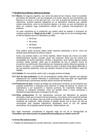 1.4 ELEMENTOS DE RIESGO. HÁBITOS DE HIGIENE
1.4.1 Manos: En algunos aspectos, son como las patas de las moscas, tocan la suciedad,
      las fuentes de infección y sin que tengamos una noción clara de sus movimientos, las
      llevamos a la boca o a los ojos que son, a su vez, la puerta de entrada de muchas
      infecciones. Cuando estamos trabajando en un laboratorio, tenemos que cambiar
      ciertas costumbres, como la de llevarnos lápices a la boca, ya que normalmente se
      dejan en cualquier lugar pudiéndonos infectar con cualquier microorganismo allí
      presente.
     Un paso importante en la protección de nuestra salud es aceptar e incorporar en
     nuestras prácticas la “Regla de los 4 NO” (o primer regla de oro de la bioseguridad),
     en ella se destaca que en el laboratorio se debe:
                   • No fumar
                   • No comer
                   • No beber
                   • No maquillarse
     Para realizar estas acciones deben existir espacios destinados a tal fin, como así
     también para elementos de oficina y lectura.
     Como una práctica diaria y en forma repetida, deben lavarse las manos con jabón
     (preferentemente líquido), cuantas veces sea necesario. Dado que las manos son
     susceptibles de recibir pinchazos, heridas y abrasiones, para realizar algunas tareas
     conviene utilizar guantes, dado que la posibilidad de que lo anterior ocurra se
     encuentra muy disminuida. Dos prácticas son necesarias cuando utilizamos guantes, el
     lavado con jabón y el sacárselos cuando se vayan a realizar otras tareas diferentes a
     las que estamos realizando, como por ejemplo, levantar el tubo del teléfono, luego de
     trabajar.
1.4.2 Cabello: Es conveniente usarlo corto o recogido durante el trabajo.
1.4.3 Uso de ropa protectora: el uso de guardapolvo impide daños mayores, por ejemplo
      salpicaduras con material infeccioso o contaminado. Esta ropa debe ser higienizada
      periódicamente y permanecer siempre dentro del área del laboratorio.
1.4.4 Protección de ojos. Cuando se trabaja con sustancias corrosivas, es conveniente usar
      anteojos protectores o máscaras para disminuir el riesgo de lesionar la córnea con
      salpicaduras o por exposición a vapores químicos. Es importante trabajar bajo
      campana, al manipular solventes, como así también tener a mano soluciones y
      dispositivos especiales para el enjuague de los ojos.
1.4.5 Otras protecciones. En las operaciones comunes del laboratorio se generan
      aerosoles y dado que la mayoría de las bacterias y virus tienen como puerta de entrada
      al organismo la vía aérea, hay que evitar la producción de éstos y es necesario usar
      máscaras de protección. Debe evitarse el pipeteo directo con la boca, por ello es
      conveniente usar aquellos dispositivos apropiados como lo son las pipetas
      automáticas, las propipetas (peras de goma), dispensadores, etc.


Otra regla importante, considerada la segunda regla de oro de la bioseguridad es
“Considerar que toda muestra es potencialmente peligrosa y tratarla como tal”.


1.5 OTRAS RECOMENDACIONES:
• Poteger de sobrecargas los circuitos eléctricos, usando disyuntores y polos a tierra.




                                                                                          6
 
