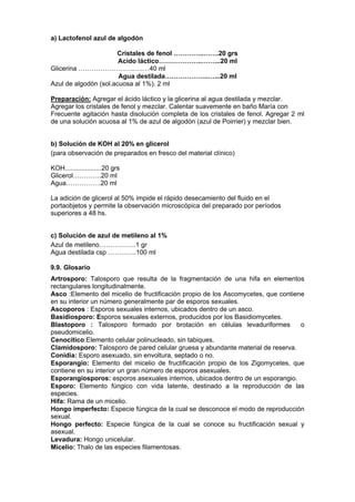 a) Lactofenol azul de algodón

                      Cristales de fenol …………..…….20 grs
                       Acido láctico………………..……...20 ml
Glicerina ……………………..….…40 ml
                       Agua destilada………………..…...20 ml
Azul de algodón (sol.acuosa al 1%). 2 ml

Preparación: Agregar el ácido láctico y la glicerina al agua destilada y mezclar.
Agregar los cristales de fenol y mezclar. Calentar suavemente en baño María con
Frecuente agitación hasta disolución completa de los cristales de fenol. Agregar 2 ml
de una solución acuosa al 1% de azul de algodón (azul de Poirrier) y mezclar bien.


b) Solución de KOH al 20% en glicerol
(para observación de preparados en fresco del material clínico)

KOH....................20 grs
Glicerol………….20 ml
Agua…………….20 ml

La adición de glicerol al 50% impide el rápido desecamiento del fluido en el
portaobjetos y permite la observación microscópica del preparado por períodos
superiores a 48 hs.


c) Solución de azul de metileno al 1%
Azul de metileno……………..1 gr
Agua destilada csp ………….100 ml

9.9. Glosario
Artrosporo: Talosporo que resulta de la fragmentación de una hifa en elementos
rectangulares longitudinalmente.
Asco :Elemento del micelio de fructificación propio de los Ascomycetes, que contiene
en su interior un número generalmente par de esporos sexuales.
Ascoporos : Esporos sexuales internos, ubicados dentro de un asco.
Basidiosporo: Esporos sexuales externos, producidos por los Basidiomycetes.
Blastoporo : Talosporo formado por brotación en células levaduriformes             o
pseudomicelio.
Cenocítico:Elemento celular polinucleado, sin tabiques.
Clamidosporo: Talosporo de pared celular gruesa y abundante material de reserva.
Conidia: Esporo asexuado, sin envoltura, septado o no.
Esporangio: Elemento del micelio de fructificación propio de los Zigomycetes, que
contiene en su interior un gran número de esporos asexuales.
Esporangiosporos: esporos asexuales internos, ubicados dentro de un esporangio.
Esporo: Elemento fúngico con vida latente, destinado a la reproducción de las
especies.
Hifa: Rama de un micelio.
Hongo imperfecto: Especie fúngica de la cual se desconoce el modo de reproducción
sexual.
Hongo perfecto: Especie fúngica de la cual se conoce su fructificación sexual y
asexual.
Levadura: Hongo unicelular.
Micelio: Thalo de las especies filamentosas.
 
