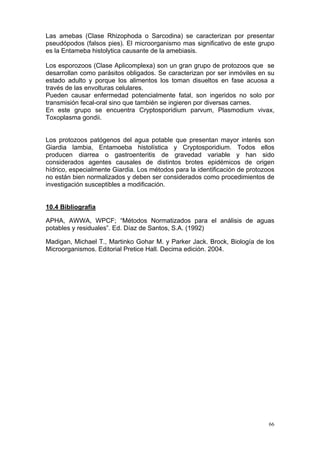 Las amebas (Clase Rhizophoda o Sarcodina) se caracterizan por presentar
pseudópodos (falsos pies). El microorganismo mas significativo de este grupo
es la Entameba histolytica causante de la amebiasis.

Los esporozoos (Clase Aplicomplexa) son un gran grupo de protozoos que se
desarrollan como parásitos obligados. Se caracterizan por ser inmóviles en su
estado adulto y porque los alimentos los toman disueltos en fase acuosa a
través de las envolturas celulares.
Pueden causar enfermedad potencialmente fatal, son ingeridos no solo por
transmisión fecal-oral sino que también se ingieren por diversas carnes.
En este grupo se encuentra Cryptosporidium parvum, Plasmodium vivax,
Toxoplasma gondii.


Los protozoos patógenos del agua potable que presentan mayor interés son
Giardia lambia, Entamoeba histolística y Cryptosporidium. Todos ellos
producen diarrea o gastroenteritis de gravedad variable y han sido
considerados agentes causales de distintos brotes epidémicos de origen
hídrico, especialmente Giardia. Los métodos para la identificación de protozoos
no están bien normalizados y deben ser considerados como procedimientos de
investigación susceptibles a modificación.


10.4 Bibliografía

APHA, AWWA, WPCF; “Métodos Normatizados para el análisis de aguas
potables y residuales”. Ed. Díaz de Santos, S.A. (1992)

Madigan, Michael T., Martinko Gohar M. y Parker Jack. Brock, Biología de los
Microorganismos. Editorial Pretice Hall. Decima edición. 2004.




                                                                             66
 