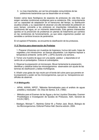 3. Lo mas importantes, por ser los principales consumidores de las
      poblaciones bacterianas que se desarrollan en el medio.

Existen varios tipos fisiológicos de especies de protozoos de vida libre, que
exigen variadas condiciones ecológicas para su existencia. Ello, conjuntamente
con su capacidad de adaptación en el transcurso del tiempo, su distribución
acuática amplia, y su capacidad de alcanzar una alta densidad de población en
poco tiempo, convierte a los protozoos en importantes indicadores de las
condiciones del agua, en un momento determinado. Esto genera interesantes
aportes en la prevención de problemas en plantas de tratamiento por cambios
en las condiciones de funcionamiento, ya que estos organismos pueden ser
sensibles a cambios bruscos de parámetros.

En el capitulo 8 Parásitos, se encuentra la clasificación de los protozoos.

11.5 Técnica para observación de Protistas

  1. Preparar infusiones con muestras de hojarasca, humus del suelo, hojas de
  vegetales y los introducimos en frascos etiquetados. Los dejamos reposar a
  temperatura ambiente (entre 20ºC y 25ºC) durante una semana .
2. Tomar una muestra de agua con una pipeta pasteur y deposítala en el
centro de un portaobjetos. Coloca el cubreobjetos.
3. Observar la preparación al microscopio. Mover lentamente la preparación,
identificar y clasificar todos los microorganismos observados con ayuda de las
laminas de clasificación y tablas morfológicas.
4. Añadir unas gotas de rojo neutro por el borde del cubre para que penetre en
la preparación y poder ver los microorganismos, que por su transparencia son
difíciles de observar.

11.6 Bibliografía

− APHA, AWWA, WPCF; “Métodos Normatizados para el análisis de aguas
  potables y residuales”. Ed. Díaz de Santos, S.A. (1992)

− Métodos para el Examen de las Aguas y de los Líquidos Cloacales. Examen
  Prostitológico e Investigación de Quistes de Protozoos. Adm. General de
  O.S.N (1967).

− Madigan, Michael T., Martinko Gohar M. y Parker Jack. Brock, Biología de
  los Microorganismos. Editorial Pretice Hall. Decima edición. 2004.




                                                                              69
 