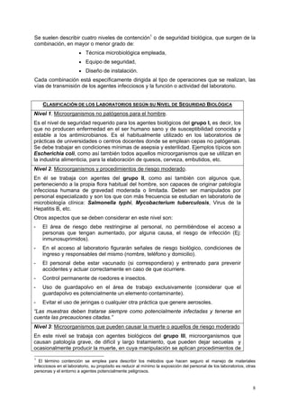 Se suelen describir cuatro niveles de contención1 o de seguridad biológica, que surgen de la
combinación, en mayor o menor grado de:
                       • Técnica microbiológica empleada,
                       • Equipo de seguridad,
                       • Diseño de instalación.
Cada combinación está específicamente dirigida al tipo de operaciones que se realizan, las
vías de transmisión de los agentes infecciosos y la función o actividad del laboratorio.


    CLASIFICACIÓN DE LOS LABORATORIOS SEGÚN SU NIVEL DE SEGURIDAD BIOLÓGICA
Nivel 1. Microorganismos no patógenos para el hombre.
Es el nivel de seguridad requerido para los agentes biológicos del grupo I, es decir, los
que no producen enfermedad en el ser humano sano y de susceptibilidad conocida y
estable a los antimicrobianos. Es el habitualmente utilizado en los laboratorios de
prácticas de universidades o centros docentes donde se emplean cepas no patógenas.
Se debe trabajar en condiciones mínimas de asepsia y esterilidad. Ejemplos típicos son
Escherichia coli, como así también todos aquellos microorganismos que se utilizan en
la industria alimenticia, para la elaboración de quesos, cerveza, embutidos, etc.
Nivel 2. Microorganismos y procedimientos de riesgo moderado.
En él se trabaja con agentes del grupo II, como así también con algunos que,
perteneciendo a la propia flora habitual del hombre, son capaces de originar patología
infecciosa humana de gravedad moderada o limitada. Deben ser manipulados por
personal especializado y son los que con más frecuencia se estudian en laboratorio de
microbiología clínica: Salmonella typhi, Mycobacterium tuberculosis, Virus de la
Hepatitis B, etc.
Otros aspectos que se deben considerar en este nivel son:
-   El área de riesgo debe restringirse al personal, no permitiéndose el acceso a
    personas que tengan aumentado, por alguna causa, el riesgo de infección (Ej:
    inmunosuprimidos).
-   En el acceso al laboratorio figurarán señales de riesgo biológico, condiciones de
    ingreso y responsables del mismo (nombre, teléfono y domicilio).
-   El personal debe estar vacunado (si correspondiera) y entrenado para prevenir
    accidentes y actuar correctamente en caso de que ocurriere.
-   Control permanente de roedores e insectos.
-   Uso de guardapolvo en el área de trabajo exclusivamente (considerar que el
    guardapolvo es potencialmente un elemento contaminante).
-   Evitar el uso de jeringas o cualquier otra práctica que genere aerosoles.
“Las muestras deben tratarse siempre como potencialmente infectadas y tenerse en
cuenta las precauciones citadas.”
Nivel 3: Microorganismos que pueden causar la muerte o aquellos de riesgo moderado
En este nivel se trabaja con agentes biológicos del grupo III, microorganismos que
causan patología grave, de difícil y largo tratamiento, que pueden dejar secuelas y
ocasionalmente producir la muerte, en cuya manipulación se aplican procedimientos de
1
   El término contención se emplea para describir los métodos que hacen seguro el manejo de materiales
infecciosos en el laboratorio, su propósito es reducir al mínimo la exposición del personal de los laboratorios, otras
personas y el entorno a agentes potencialmente peligrosos.


                                                                                                                    8
 