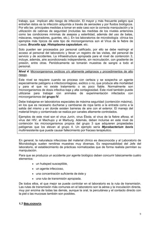 trabajo, que implican alto riesgo de infección. El mayor y más frecuente peligro que
entrañan éstos es la infección adquirida a través de aerosoles y por fluidos biológicos.
Por ello las principales medidas a tomar en este caso son la correcta manipulación y la
utilización de cabinas de seguridad (incluidas las medidas de los niveles anteriores
como las condiciones mínimas de asepsia y esterilidad, además del uso de batas,
máscaras, respiradores, guantes, etc.). En los laboratorios de microbiología clínica los
ejemplos más típicos de este tipo de microorganismos son el Virus de la fiebre de
Lassa, Brucella spp, Histoplasma capsulatum, etc.
Solo pueden ser procesados por personal calificado, por ello se debe restringir el
acceso al personal del laboratorio y llevar un registro de las visitas, del personal de
servicio y de accidentes. La infraestructura apropiada para el nivel de contención 3,
incluye, además, aire acondicionado independiente, sin recirculación, con gradiente de
presión, entre otras. Periódicamente se tomarán muestras de sangre a todo el
personal.
Nivel 4: Microorganismos exóticos y/o altamente peligrosos y procedimientos de alto
riesgo.
Este nivel se requiere cuando se procesa con certeza y se sospecha un agente
especialmente patógeno e infectocontagioso, exótico o no, que produce alta mortalidad
y para el que no existe tratamiento o es poco fiable. Normalmente son
microorganismos de dosis infectiva baja y alta contagiosidad. Este nivel también puede
utilizarse para trabajar con animales de experimentación infectados con
microorganismos del grupo IV.
Debe trabajarse en laboratorios especiales de máxima seguridad (contención máxima),
en los que es necesario ducharse y cambiarse de ropa tanto a la entrada como a la
salida del mismo y en donde existen barreras de aire con el exterior. El manejo del
material limpio y contaminado se realiza por canales altamente controlados.
Ejemplos de este nivel son el virus Junín, virus Ébola, el virus de la fiebre aftosa, el
virus del HIV, el Machupo y el Marburg. Además, deben incluirse en este nivel de
contención los microorganismos propios del grupo 3 que adquieren propiedades
patógenas que los elevan al grupo 4. Un ejemplo sería Mycobacterium bovis
multirresistente que puede causar fallecimiento por fracaso terapéutico.


En general, la naturaleza infecciosa del material clínico es desconocida y al Laboratorio de
Microbiología suelen remitirse muestras muy diversas. Es responsabilidad del Jefe del
laboratorio, el establecimiento de prácticas normatizadas que de forma realista permitan su
manipulación.
Para que se produzca un accidente por agente biológico deben concurrir básicamente cuatro
elementos:
          • un huésped susceptible,
          • un agente infeccioso,
          • una concentración suficiente de éste y
          • una ruta de transmisión apropiada.
De todos ellos, el que mejor se puede controlar en el laboratorio es la ruta de transmisión.
Las rutas de transmisión más comunes en el laboratorio son la aérea y la inoculación directa,
muy por encima de todas las demás, aunque la oral, la percutánea y el contacto directo con
la piel o las mucosas también son posibles.


1.7 BIBLIOGRAFÍA


                                                                                           9
 